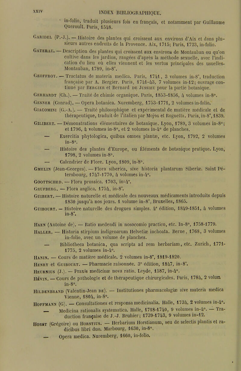 in-folio, Iraduit plusieurs fois en français, et notamment par Guillaume Queroull. Paris, 1548. CiARiDEL (P.-J.), — Histoire des plantes qui croissent aux environs d'Aix et dans plu- sieurs autres endroits de la Provence. Aix, 1715; Paris, 1723, in-folio. Gaterau. — Description des plantes qui croissent aux environs de Montauhan ou qu'on cultive dans les jardins, rangées d'après la méthode sexuelle, avec l'indi- cation du lieu où elles viennent et les vertus principales des usuelles- Montauban, 1789, in-8°. Geoffroy. — ïraclatus de maleria raedica. Paris, 17Zil, 3 volumes in-8°, traduction française par A. Bcrgier. Paris, 17Zil-Zi3, 7 volumes in-12; ouvrage con- tinué par Bergier et Bernard de Jussieu pour la partie botanique. Gerhardt (Ch.). — Traité de chimie organique. Paris, 1853-1856, h volumes in-S. Gesner (Conrad). — Opéra bolanica. Nuremberg, 1753-1771, 2 volumes in-folio. Giacomini (G.-A.). — Traité philosophique et expérimental de matière médicale et de thérapeutique, traduit de l'italien par Mojon et Rognetta. Paris, in-8°, 1839. GiLiBERT. —Démonstrations élémentaires de botanique. Lyon, 1789, 3 volumes in-8''; et 1796, h volumes in-8'', et 2 volumes in-Zi» de planches. — Exercitia phytologica, quibus omnes plantœ, etc. Lyon, 1792, 2 volumes in-S». — Histoire des plantes d'Europe, ou Éléments de botanique pratique. Lyon, 1798, 2 volumes in-8». — Calendrier de Flore. Lyon, 1809, in-8. Gmelin (Jean-Georges).—Flora siberica, sive historia plantarum Siberiae. Saint Pé- tersbourg, 17Z|7-J770, k volumes in-Zi». GOOTTSCHED. — Flora prussica. 1703, in-U°. Grufberg. — Flora anglica. 175Zi, in-8°. Gdibert. — Histoire naturelle et médicale des nouveaux médicaments introduits depuis 1830 jusqu'à nos jours. 1 volume in-8°, Bruxelles, 1865. GuiBODRT. — Histoire naturelle des drogues simples. W édition, 18Z|9-1851, U volumes in-8°. Haen (Antoine de). — Ratio medendi in nosocomio practico, etc. In-8'', 1758-1779. Haller. — Historia stirpium indigenarum Helveliœ inclioata. Berne, 1768, 3 volumes in-folio, avec un volume de planches. — Bibliotheca botanica, qua scripta ad rem herbariam, etc. Zurich, 1771- 1775, 2 volumes 'm-k°- riANiN. — Cours de matière médicale. 2 volumes in-8*, 1819-1820. Henry et Guibourt. —Pharmacie raisonnée. 3' édition, 18Zi7, in-8°. Heurnius (.t.). — Praxis medicinée nova ratio. Leyde, 1587, ia-h. HiviN, — Cours de pathologie et de thérapeutique chirurgicales. Paris, 178£i, 2 volun. in-S». Hildenbrand (Valentin-Jean de). — Institutiones pharmacologite sive materia medica Vienne, 180/i, in-8°. Hoffmann (G). — Consultaliones et responsa medicinalia. Halle, 173/i, 2 volumes in-Zi». — Medicina rationalis systematica. Halle, 1718-17Z|0, 9 volumes in-Zi. — Tra- duction française de J.-J. Bruhier; 1739-17i3, 9 volumes in-12. HORST (Grégoire) ou Horstius. — Herbarium Horstianum, seu de seleclis planlis et ra- dicibus libri duo. Marbourg, 1630, in-8». — Opéra medica. Nuremberg, 1660, in-folio.