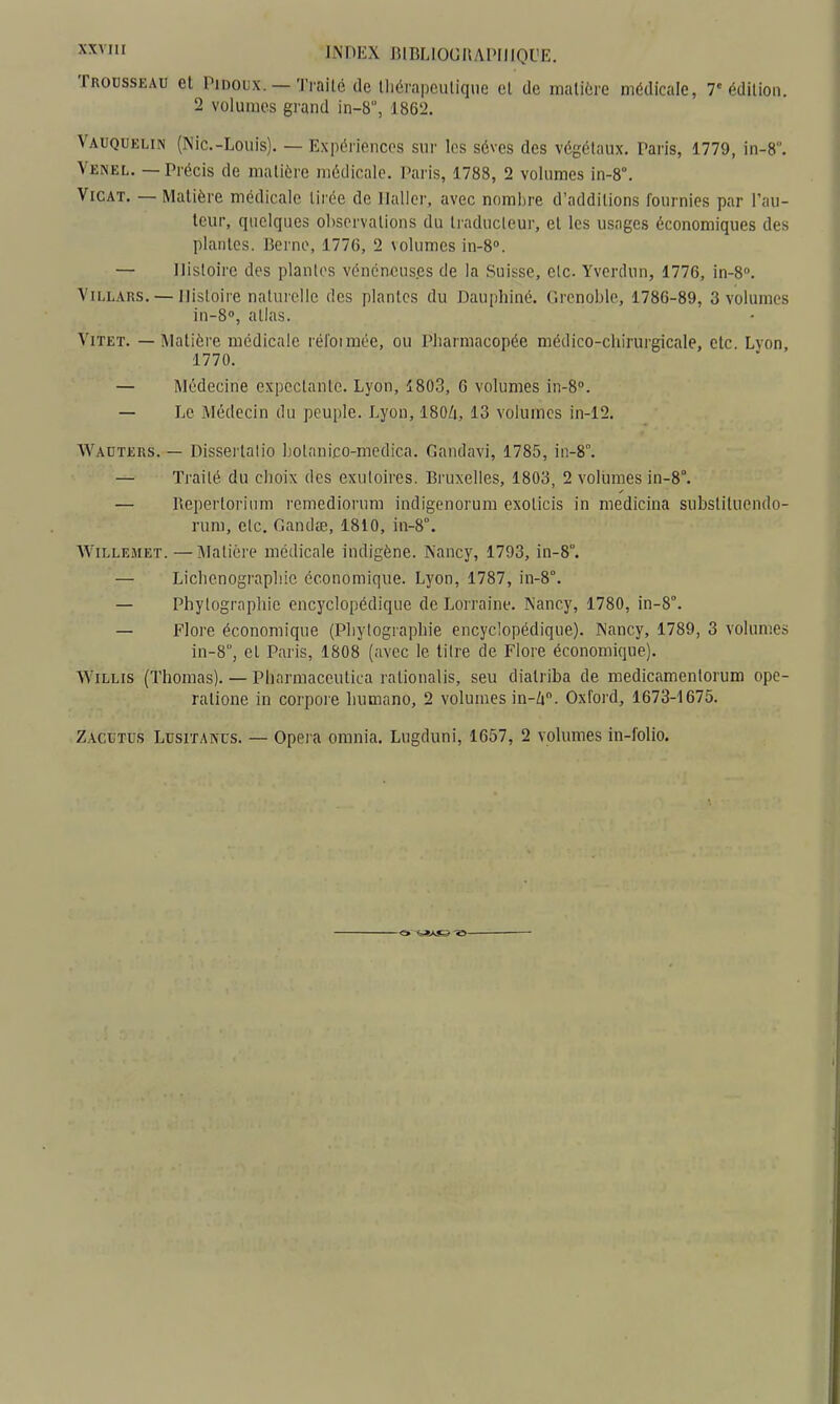 Trousseau et Pidoux. — Traité de tliérapculiqne cl de matière médicale, 7 édition. 2 volumes grand in-8, 1862. Vauquelin (Nie-Louis). — Expériences sur les sèves des végétaux. Paris, 1779, in-8. Venel. — Précis de matière médicale. Paris, 1788, 2 volumes in-8°. ViCAT. — Matière médicale tirée de Ilaller, avec nnml)re d'additions fournies par l'au- teur, quelques observations du traducteur, et les usages économiques des plantes. Berne, 1776, 2 \olumes in-8». — Histoire des plantes vénéneuses de la Suisse, etc. Yverdun, 1776, in-S». Vii.LARS. — Histoire naturelle des plantes du Dauphiné. Grenoble, 1786-89, 3 volumes iu-S, atlas. ViTET. — Matière médicale rél'otmée, ou Pharmacopée médico-chirurgicale, etc. Lvon, 1770. — Médecine expectantc. Lyon, 1803, G volumes in-8''. — Le Médecin du peuple. Lyon, ISOZi, 13 volumes in-12. Wauters. — Dissertalio botanico-medica. Gandavi, 1785, in-8°. — Traité du choix des exuloires. Bruxelles, 1803, 2 voliimes in-8°. — Bepertorium remedioi'um indigenorum exolicis in medicina substituendo- rum, etc. Gandœ, 1810, in-8°. WiLLEiiET.—Matière médicale indigène. Nancy, 1793, in-8. — Lichenographic économique. Lyon, 1787, in-8°. — Phylographie encyclopédique de Lorraine. Nancy, 1780, in-8°. — Flore économique (Phylographie encyclopédique). Nancy, 1789, 3 volumes in-S, el Paris, 1808 (avec le litre de Flore économique). WiLLis (Thomas). — Plinrmaceutica rationalis, seu diatriba de medicamenlorum ope- ralione in corpore humano, 2 volumes in-A. Oxford, 1673-1675.