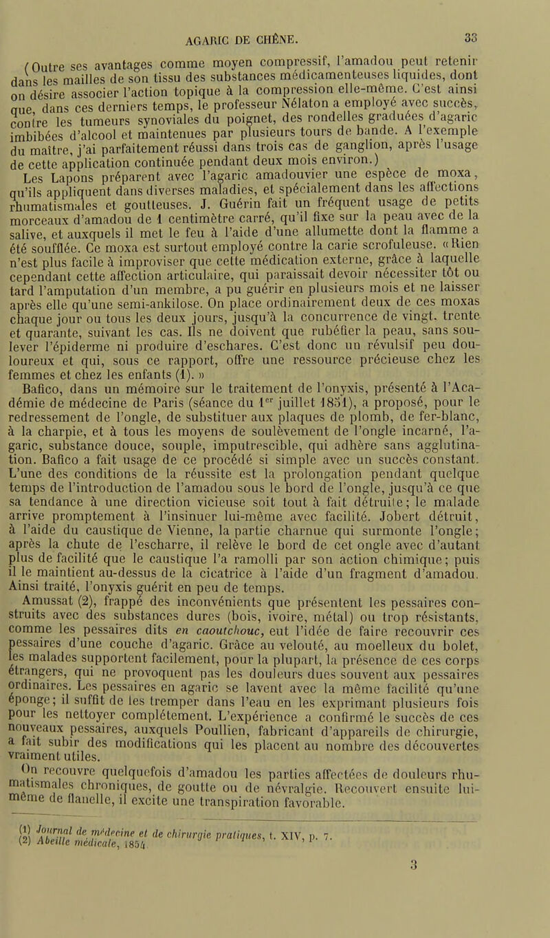 ( Outre ses avantages comme moyen compressif, l'amarlou peut retenir dans les mailles de son tissu des substances médicamenteuses liquides, dont on désire associer l'action topique à la compression elle-môme. C'est ainsi aue dans ces derniers temps, le professeur Nélaton a employé avec succès, contre les tumeurs synoviales du poignet, des rondelles graduées d'agaric imbibées d'alcool et maintenues par plusieurs tours de bande. A 1 exemple du maître, j'ai parfaitement réussi dans trois cas de ganglion, après l usage de cette application continuée pendant deux mois environ.) Les Lapons préparent avec l'agaric amadouvier une espèce de moxa, qu'ils appliquent dans diverses maladies, et spécialement dans les aflections rhumatismales et goutteuses. J. Guérin fait un fréquent usage de petits morceaux d'amadou de 1 centimètre carré, qu'il fixe sur la peau avec de la salive, et auxquels il met le feu à l'aide d'une allumette dont la flamme a été soufflée. Ce moxa est surtout employé contre la carie scrofuleuse. « Rien n'est plus facile à improviser que cette médication externe, grâce à laquelle cependant cette aflection articulaire, qui paraissait devoir nécessiter tôt ou tard l'amputation d'un membre, a pu guérir en plusieurs mois et ne laisser après elle qu'une semi-ankilose. On place ordinairement deux de ces moxas chaque jour ou tous les deux jours, jusqu'à la concurrence de vingt, trente et quarante, suivant les cas. Ils ne doivent que rubéfier la peau, sans sou- lever l'épiderme ni produire d'eschares. C'est donc un révulsif peu dou- loureux et qui, sous ce rapport, offre une ressource précieuse chez les femmes et chez les enfants (î). » Bafico, dans un mémoire sur le traitement de l'onyxis, présenté à l'Aca- démie de médecine de Paris (séance du { juillet ISol), a proposé, pour le redressement de l'ongle, de substituer aux plaques de plomb, de fer-blanc, à la charpie, et à tous les moyens de soulèvement de l'ongle incarné, l'a- garic, substance douce, souple, imputrescible, qui adhère sans agglutina- tion. Bafico a fait usage de ce procédé si simple avec un succès constant. L'une des conditions de la réussite est la prolongation pendant quelque temps de l'introduction de l'amadou sous le bord de l'ongle, jusqu'à ce que sa tendance à une direction vicieuse soit tout à fait détruile; le malade arrive promptement à l'insinuer lui-même avec facilité. Jobert détruit, à l'aide du caustique de Vienne, la partie charnue qui surmonte l'ongle; après la chute de l'escharre, il relève le bord de cet ongle avec d'autant plus de facilité que le caustique l'a ramolli par son action chimique; puis il le maintient au-dessus de la cicatrice à l'aide d'un fragment d'amadou. Ainsi traité, l'onyxis guérit en peu de temps. Amussat (2), frappé des inconvénients que présentent les pessaires con- struits avec des substances dures (bois, ivoire, métal) ou trop résistants, comme les pessaires dits en caoutchouc, eut l'idée de faire recouvrir ces pessaires d'une couche d'agaric. Grâce au velouté, au moelleux du bolet, les malades supportent facilement, pour la plupart, la présence de ces corps étrangers, qui ne provoquent pas les douleurs dues souvent aux pessaires ordinaires. Les pessaires en agaric se lavent avec la môme facilité qu'une éponge; il suffit de les tremper dans l'eau en les exprimant plusieurs fois pour les nettoyer complètement. L'expérience a confirmé le succès de ces nouveaux pessaires, auxquels Poullien, fabricant d'appareils de chirurgie, a tait subir des modifications qui les placent au nombre des découvertes vraiment utiles. ()n recouvre quelquefois d'amadou les parties affectées de douleurs rhu- matismales chroniques, de goutte ou de névralgie. Recouvert ensuite lui- même de flanelle, il excite une transpiration favorable. 3