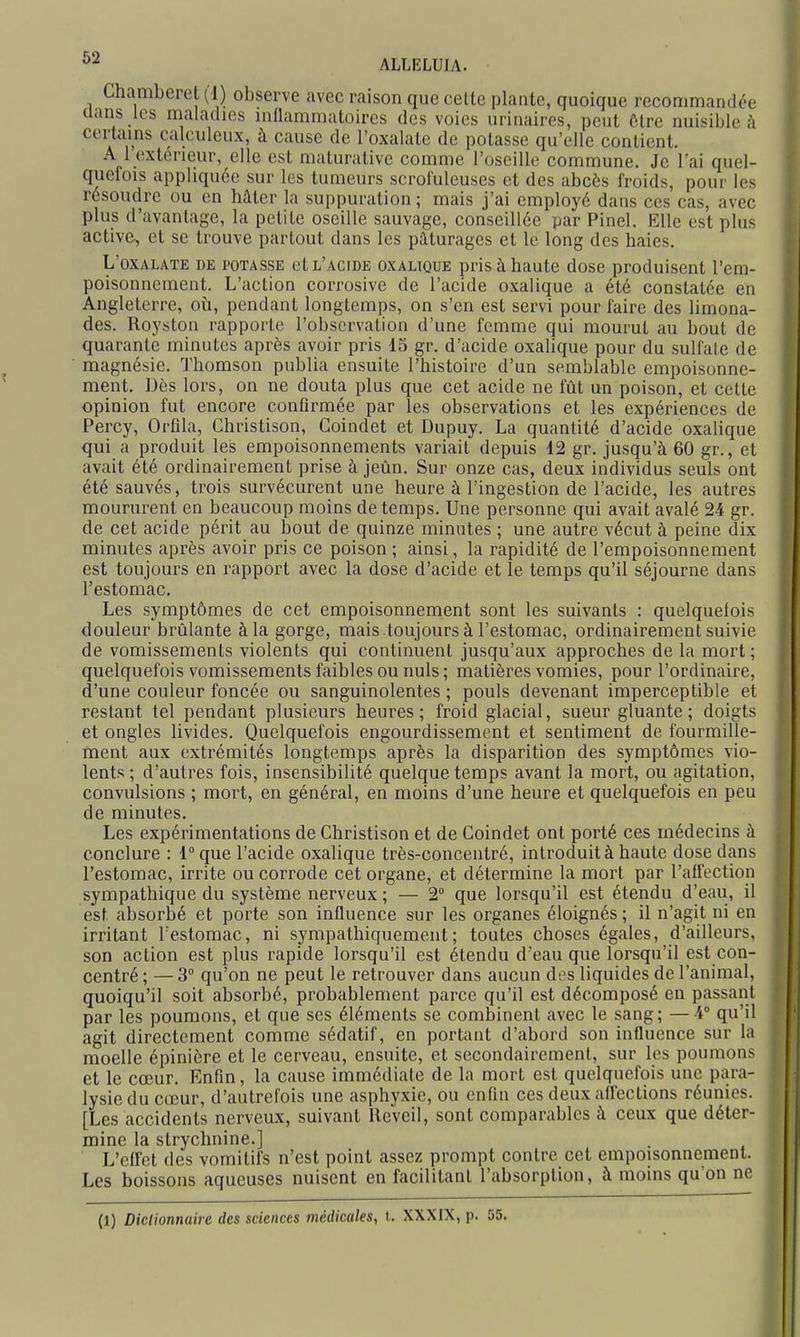 ALLELUIA. Chambcret (1) observe avec raison que celte plante, quoique recommandée uans les maladies inflammatoires des voies urinaires, peut Ôlre nuisible à certains calculeux, à cause de l'oxalate de potasse qu'elle contient. A 1 extérieur, elle est maturative comme l'oseille commune. Je l'ai quel- quefois appliquée sur les tumeurs scrofuleuses et des abcès froids, pour les résoudre ou en hâter la suppuration ; mais j'ai employé dans ces cas, avec plus d'avantage, la petite oseille sauvage, conseillée par Pinel. Elle est plus active, et se trouve partout dans les pâturages et le long des haies. L'oxalate de potasse et l'acide oxalique pris à haute dose produisent l'em- poisonnement. L'action corrosive de l'acide oxalique a été constatée en Angleterre, oîi, pendant longtemps, on s'en est servi pour faire des limona- des. Royston rapporte l'observation d'une femme qui mourut au bout de quarante minutes après avoir pris 15 gr. d'acide oxalique pour du sulfate de magnésie. Thomson publia ensuite l'histoire d'un semblable empoisonne- ment. Dès lors, on ne douta plus que cet acide ne fût un poison, et cette opinion fut encore confirmée par les observations et les expériences de Percy, Orfila, Christison, Coindet et Dupuy. La quantité d'acide oxalique qui a produit les empoisonnements variait depuis 12 gr. jusqu'à 60 gr., et avait été ordinairement prise à jeùn. Sur onze cas, deux individus seuls ont été sauvés, trois survécurent une heure à l'ingestion de l'acide, les autres moururent en beaucoup moins de temps. Une personne qui avait avalé 24 gr. de cet acide périt au bout de quinze minutes ; une autre vécut à peine dix minutes après avoir pris ce poison; ainsi, la rapidité de l'empoisonnement est toujours en rapport avec la dose d'acide et le temps qu'il séjourne dans l'estomac. Les symptômes de cet empoisonnement sont les suivants : quelquefois douleur brûlante à la gorge, mais .toujours à l'estomac, ordinairement suivie de vomissements violents qui continuent jusqu'aux approches de la mort ; quelquefois vomissements faibles ou nuls; matières vomies, pour l'ordinaire, d'une couleur foncée ou sanguinolentes ; pouls devenant imperceptible et restant tel pendant plusieurs heures; froid glacial, sueur gluante; doigts et ongles livides. Quelquefois engourdissement et sentiment de fourmille- ment aux extrémités longtemps après la disparition des symptômes vio- lents ; d'autres fois, insensibilité quelque temps avant la mort, ou agitation, convulsions ; mort, en général, en moins d'une heure et quelquefois en peu de minutes. Les expérimentations de Christison et de Coindet ont porté ces médecins à conclure : 1° que l'acide oxalique très-concentré, introduit à haute dose dans l'estomac, irrite ou corrode cet organe, et détermine la mort par l'affection sympathique du système nerveux ; — 2 que lorsqu'il est étendu d'eau, il est absorbé et porte son influence sur les organes éloignés ; il n'agit ni en irritant l'estomac, ni sympathiquement; toutes choses égales, d'ailleurs, son action est plus rapide lorsqu'il est étendu d'eau que lorsqu'il est con- centré ; — 3° qu'on ne peut le retrouver dans aucun des liquides de l'animal, quoiqu'il soit absorbé, probablement parce qu'il est décomposé en passant par les poumons, et que ses éléments se combinent avec le sang; —4° qu'il agit directement comme sédatif, en portant d'abord son influence sur la moelle cpinière et le cerveau, ensuite, et secondairement, sur les poumons et le cœur. Enfin, la cause immédiate de la mort est quelquefois une para- lysie du cœur, d'autrefois une asphyxie, ou enfin ces deux affections réunies. [Les accidents nerveux, suivant Réveil, sont comparables à ceux que déter- mine la strychnine.] L'effet des vomitifs n'est point assez prompt contre cet empoisonnement. Les boissons aqueuses nuisent en facilitant l'absorption, à moins qu'on ne