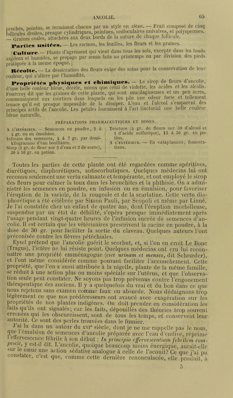 urochés DoinUis, se leiniiiiaiil chacun par un style en alêne. — Fruit composé de cinq follicules droites, presque cylindriques, pointues, uniloculaires univalves, et polyspernics. — Graines ovales, attachées aux deux bords de la suture de chaque follicule. Parties usitées. — Les racines, les feuilles, les fleurs et les graines. rc'ulture — Plante d'agrément qui vient dans tous les sols, excepté dans les fonds argileux et humides, se propage par semis faits au printemps ou par division des pieds pratiquée à la même époque.] Récolte. — La dessiccation des fleurs exige des soins pour la conservation de leur couleur, qui s'altère par l'humidité. Propriétés pliysiqiies et cliiiniques. — Le sirop de fleurs d'ancolie, d'une belle couleur bleue, décèle, mieux que celui de violette, les acides et les alcalis. Fourcroy dit que les graines de cette plante, qui sont mucilagineuses et un peu acres, communiquent aux mortiers dans lesquels on les pile une odeur forte et tellemenl tenace qu'il est presque impossible de la dissiper. L'eau et l'alcool s'emparent des principes actifs de l'ancolie. Les pétales fournissent à l'art tinctorial une belle couleur bleue naturelle. A L'iNTÉRiEun.— Semences en poudre, 2 à Il gr. ou en éraulsion. Infusion des semences, 4 à 7 gr. par demi- kilogr.inimc d'eau bouillante. Sirop (1 gr. de fleur sur 2 d'eau et 2 de sucre), 30 à 50 gr. en potion. PRÉPARATIOiNS PHARMACKLTIQUES ET DOSES. Teinture (li gr. de fleurs sur 30 d'alcool et 1 d'acide sulfurique), 15 à 30 gr. en po- tion. A L'EXTÉniEUR. — En cataplasmes, fomenta- tions. Toutes les parties de celte plante ont été regardées comme apéritives, diurétiques, diaphorétiques, antiscorbutiques. Quelques médecins lui ont reconnu seulement une vertu calmante et tempérante, et ont employé le sirop des fleurs pour calmer la toux dans les bronchites et la phthisie. On a admi- nistré les semences en poudre, en infusion ou en émulsion, pour favoriser l'éruption de la variole, de la rougeole et de la scarlatine. Cette vertu dia- phorétique a été célébrée par Simon Pauli, par Scopoli et même par Linné. Je l'ai constatée chez un enfant de quatre ans, dont l'éruption morbilleuse, suspendue par un état de débilité, s'opéra presque immédiatement après l'usage pendant vingt-quatre heures de l'infusion sucrée de semences d'an- colie. Il est certain que les vétérinaires prescrivent la racine en poudre, à la dose de 30 gr. pour faciliter la sortie du claveau. Quelques auteurs l'ont préconisée contre les fièvres pétéchiales. Eysel prétend que l'ancolie guérit le scorbut, et, si l'on en croit Le Bouc (Tragus), l'ictère ne lui résiste point. Quelques médecins ont cru lui recon- naître une propriété emménagogue {ciet urinam et menses, dit Schrœder), et l'ont môme considérée comme pouvant faciliter raccouchement. Cette propriété, que l'on a aussi attribuée à la nigelle, plante de la même famille, se réduit à une action plus ou moins spéciale sur l'utérus, et que l'observa- tion seule peut constater. Ne soyons pas trop prévenus contre l'engouement thérapeutique des anciens. Il y a quelquefois du vrai et du bon dans ce que nous rejetons sans examen comme faux ou absurde. Nous dédaignons trop légèrement ce que nos prédécesseurs ont avancé avec exagération sur les propriétés de nos plantes indigènes. On doit prendre en considération les laits qu'ils ont signalés; car les faits, dépouillés des théories trop souvent erronées qui les obscurcissent, sont de tous les temps, et conservent leur autorité. Ce sont des perles trouvées dans le fumier. J'ai lu dans un auteur du xvi* siècle, dont je ne me rappelle pas le nom, que 1 emulsion de semences d'ancolie préparée avec l'eau d'endive, réprime i ellervPsPPnPP f^h,.:u o,.„ .ixk... . r„ p,.i,jc,pjo t'IJ-ervescentiam febrilcm corn-