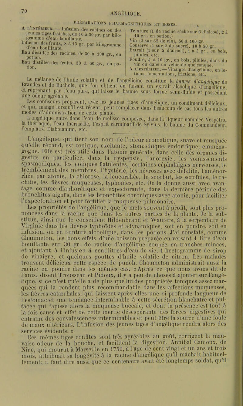 ANG/'LIOUK. PRÉPARATIONS PHARMACEUTIQUES ET DOSES. ^ A ^i;''NTÉn.Ei.n._- Infusion des racines ou des Teinture (l de racine sèche sur 6 d'alcool, 2 à jeunes tiges fraîches, de 10 i\ 30 gr par kilo- gramme d'eau bouillante. Infusion des fruits, 8 à 15 gr. par kilogramme d eau bouillante. Eau distillée dos racines, de 30 à 100 er eu potion. ' Eau distillée des fruits, 30 à 60 gr., en no- tion. 10 gr., en potion.) Vin (2 sur 32 de vin), 50 à 100 gr. Conserve (1 sur 2 de sucre), 10 à 50 gr. Extrait (1 sur 5 d'alcool), 1 à 4 gr., en bols, pilules, etc. Poudre, h à 10 gr., en bols, pilules, dans du vin ou dans un véhicule quelconque. A i.'F,XTKniRun. — Vinaigre d'angélique, en lo- tions, fomentations, frictions, etc. Le mélange de riinilc volatile et de l'angélicine constitue le baume d'angélique de Brandes et de Ruciiols, que Ton obtient en faisant un extrait alcoolique d'angélique et reprenant par l'eau pure, qui laisse le baume sous lorrae semi-fluide et possédant une odeur agréable. Les confiseurs préparent, avec les jeunes tiges d'angélique, un condiment délicieux et qui, mangé lorsqu'il est récent, peut remplacer dans beaucoup de cas tous les autres modes d'administration de cette plante. L'angélique entre dans l'eau de mélisse composée, dans la liqueur nommée Vespétro a tbériaque, l'eau Ihériacale, l'esprit carminatif de Sylvius, le baume du Commandeur' 1 emplâtre Diabolanum, etc. L'angélique, qui tient son nom de l'odeur aromatique, suave et musquée qu'elle répand, est tonique, excitante, stomachique, sudorilique, emména- gogue. Elle est très-utile dans l'atonie générale, dans celle des organes di- gestifs en particulier, dans la dyspepsie, l'anorexie, les vomissements spasmodiques, les coliques flatulentes, certaines céphalalgies nerveuses, le tremblement des membres, l'hystérie, les névroses avec débilité, l'aménor- rhée par atonie, la chlorose, la leucorrhée, le scorbut, les scrofules, le ra- chitis, les fièvres muqueuses, typhoïdes, etc. On la donne aussi avec avan- tage comme diaphorétique et expectorante, dans la dernière période des bronchites aiguës, dans les bronchites chroniques avec atonie, pour faciliter l'expectoration et pour fortifier la muqueuse pulmonaire. Les propriétés de l'angélique, que je mets souvent à profit, sont plus pro- noncées dans la racine que dans les autres parties de la plante. Je la sub- stitue, ainsi que le conseillent Hildenbrand et Wauters, à la serpentaire de Virginie dans les fièvres typhoïdes et adynamiques, soit en poudre, soit en infusion, ou en teinture alcoolique, dans les potions. J'ai constaté, comme Chaumeton, les bons effets d'une boisson préparée en versant 1 litre d'eau bouillante sur 30 gr. de racine d'angélique coupée en tranches minces, et ajoutant à l'infusion A centilitres d'eau-de-vie, 1 hectogramme de sirop de vinaigre, et quelques gouttes d'huile volatile de citron. Les malades trouvent délicieux cette espèce de punch. Chaumeton administrait aussi la racine en poudre dans les mêmes cas. « Après ce que nous avons dit de l'anis, disent Trousseau et Pidoux, il y a peu de choses à ajouter sur l'angé- lique, si ce n'est qu'elle a de plus que lui des propriétés toniques assez mar- quées qui la rendent plus recommandable dans les alTeclions muqueuses, les fièvres cataf rhales, qui laissent après elles une si profonde langueur de l'estomac et une tendance interminable à celte sécrétion blanchâtre et pul- tacée qui tapisse alors la muqneusc buccale, et dont la présence est tout ;\ la fois cause et effet de cette inertie désespérante des forces digcstives qui entraine des convalescences interminables et peut être la source d'une foule de maux ultérieurs. L'infusion des jeunes tiges d'angélique rendra alors des services évidents. » Ces mt'^mes tiges confites sont Irès-agréables au goût, corrigent la mau- vaise odeur de la bouche, et facilitent la digestion. Annibal Camoux, de Nice, qui mourut iï Marseille on 1739, à l'^gc de cent vingt et un ans et trois mois, attribuait sa longévité à la racine d'angélique qu'd mâchait habituel- lement; il faut dire aussi que ce centenaire avait été longtemps soldat, qu'il