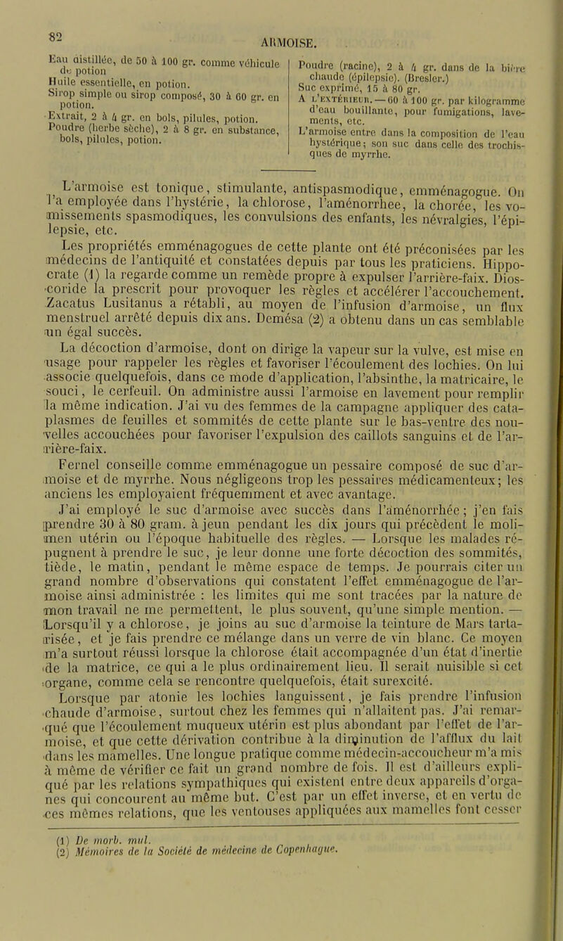 ARMOISE. Eau distillée, de 50 à loo gr. comme véhicule clt; potion Huile essentielle, en potion. Sirop simple ou sirop composé, 30 à 00 gr. en potion. Extrait, 2 ii li gr. en bols, pilules, potion. Poudre (herbe sèche), 2 à 8 gr. en substance, bols, pilules, potion. Poudre (racine), 2 à /( gr. dans de la birre chaude (épilcpsie). (Bresler.) Suc exprimé, 15 fi 80 gr. A L'iiXTÉniEun. —GO à 100 gr. par kilogramme d'eau bouillnnlc, pour fumigations, lave- ments, etc. L'armoise entre dans la composition de l'eau hystérique; son suc dans celle des trochis- ques de myrrhe. ^ L'armoise est tonique, stimulante, antispasmodique, emménagogue. On l'a employée dans l'hyslérie, la chlorose, l'aménorrhée, la chorée, les vo- imissemcnls spasmodiques, les convulsions des enfants, les névralgies l'épi- lepsie, etc. ' ^ Les propriétés emménagogues de cette plante ont été préconisées par les médecins de l'antiquité et constatées depuis par tous les praticiens. Hippo- crate {i) la regarde comme un remède propre à expulser l'arrière-faix. Dios- ■coride la prescrit pour provoquer les règles et accélérer l'accouchement. Zacatus Lusitanus a rétabli, au moyen de l'infusion d'armoise, un flux menstruel arrêté depuis dix ans. Demésa {^) a obtenu dans un cas semblable ;un égal succès. La décoction d'armoise, dont on dirige la vapeur sur la vulve, est mise en ■usage pour rappeler les règles et favoriser l'écoulement des lochies. On lui associe quelquefois, dans ce rtiode d'application, l'absinthe, la matricaire, le souci, le cerfeuil. On administre aussi l'armoise en lavement pour remplir la même indication. J'ai vu des femmes de la campagne appliquer des cata- plasmes de feuilles et sommités de cette plante sur le bas-ventre des nou- yeWes accouchées pour favoriser l'expulsion des caillots sanguins et de l'ar- :ri ère-faix. Fernel conseille comme emménagogue un pessaire composé de suc d'ar- moise et de myrrhe. Nous négligeons trop les pessaires médicamenteux; les anciens les employaient fréquemment et avec avantage. J'ai employé le suc d'armoise avec succès dans l'aménorrhée ; j'en fais ipj'endre 30 à 80 gram. à jeun pendant les dix jours qui précèdent le moli- anen utérin ou l'époque habituelle des règles. — Lorsque les malades ré- pugnent à prendre le suc, je leur donne une forte décoction des sommités, tiède, le matin, pendant le même espace de temps. Je pourrais citer un grand nombre d'observations qui constatent l'effet emménagogue de l'ar- moise ainsi administrée : les limites qui me sont tracées par la nature do mon travail ne me permettent, le plus souvent, qu'une simple mention. — Lorsqu'il y a chlorose, je joins au suc d'armoise la teinture de Mars tarla- irisée, et je fais prendre ce mélange dans un verre de vin blanc. Ce moyen m'a surtout réussi lorsque la chlorose était accompagnée d'un état d'inertie •de la matrice, ce qui a le plus ordinairement lieu. Il serait nuisible si cet :Organe, comme cela se rencontre quelquefois, était surexcité. Lorsque par atonie les lochies languissent, je fais prendre l'infusion chaude d'armoise, surtout chez les femmes qui n'allaitent pas. J'ai remar- qué que l'écoulement muqueux utérin est plus abondant par l'effet de l'ar- moise, et que cette dérivation contribue à la dinjinution de l'afllux du lait •dans les mamelles. Une longue pratique comme médecin-accoucheur m'a mis h même de vérifier ce fait un grand nombre de fois. Il est d'ailleurs expli- qué par les relations sympathiques qui existent entre deux appareils d'orga- nes qui concourent au même but. C'est par un effet inverse, et en vertu de ces mêmes relations, que les ventouses appliquées aux mamelles font cesser (1) De morh. mttl. (2) Mémoires de la Société de médecine de Copenhague.