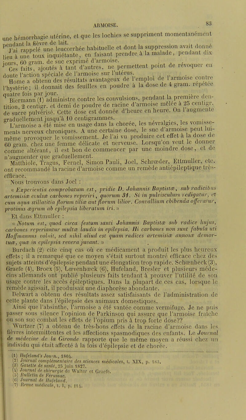 ARMOISE. une hémorrhagie utérine, et que les lochies se suppriment momentanément ^^îtrraliolïunf leucorrhée habituelle et dont la suppression avait donné lieu ^me toux inquiétante, en faisant prendre à la malade, pendant dix iniirs 60 aram. de suc exprimé d'armoise. . , j x ^ Ces faits, ajoutés h tant d'autres, ne permettent point de révoquer en dnule l'action spéciale de l'armoise sur l'utérus. , . ^ . , Home a obtemi des résultats avantageux de l'emploi de 1 armoise contre l'hystérie; il donnait des feuilles en poudre à la dose de 4 gram. repelce ^Termann (iVadministre contre les convulsions, pendant la première den- tition 2 centigr. et demi de poudre de racine d'armoise môlee a 23 centigr. de sucre pulvérisé. Cette dose est donnée d'heure en heure. On l'augmente graduellement jusqu'à 10 centigrammes. , , . , L'armoise a été mise en usage dans la chorée, les névralgies, les vomisse- ments nerveux chroniques. A une certaine dose, le suc d'armoise peut lui- même provoquer le vomissement. Je l'ai vu produire cet etlet à la dose de 60 gram chez une femme délicate et nerveuse. Lorsqu'on veut le donner comme altérant, il est bon de commencer par une moindre dose, et de n'augmenter que graduellement. Matlhiole, Tragus, Fernel, Simon Pauli, Joël, Schrœder, EttmuUer, etc. ont recommandé la racine d'armoise comme un remède antiépileptique très- efficace. Nous trouvons dans Joël : « Experientia comprobatum est, pridie D. Johannis Baptistce, sub radiciOus arleniisice eiidsa carbones reperiri, quorum 31. Si in pidvisculuvi rcdïgatur, cl cuvi aqua stillatitia florum tilicB aut florum liîior. Convallium cbibenda offeralur, protinus cegrum ab epilepsia liberalum iri. n Et dans Ettmuller : « Notum est, quod circa festum santi Johannis Baplistœ sub radiée hujus, carbones reperiantur multœ laudis in epilejjsia. Hi carbones non sunt fabula uti Hojfmannus volint, scd niliil aliud est quam radiées artemisiœ annosœ demor- tucB, quce in epilepsia rêvera juvant. » Burdach (2) cite cinq cas où ce médicament a produit les plus heureux effets ; il a remarqué que ce moyen s'était surtout montré efficace chez des sujets atteints d'épilepsie pendant une élongation trop rapide. Schœnbeck(3), Graefe (4), Brocx(3), Lœvenhœck (6), Hufeland, Bresler et plusieurs méde- cins allemands ont publié plusieurs faits tendant à prouver l'utililé de sou usage contre les accès épileptiques. Dans la plupart de ces cas, lorsque le remède agissait, il produisait une diaphorèse abondante. Delwart a obtenu des résultats assez satisfaisants de l'administration de celte plante dans l'épilepsie des animaux domestiques. Ainsi que l'absinthe, l'armoise a été vantée comme vermifuge. Je ne puis passer sous silence l'opinion de Parkinson qui assure que l'armoise fraîche ou son suc combat les effets de l'opium pris à trop forte dose?? Wurtzer (7) a obtenu de très-bons effets de la racine d'armoise dans les fièvres intermittentes et les affections spasmodiques des enfants. Le Journal de médecine de la Gironde rapporte que le même moyen a réussi chez un individu qui était affecté à la fois d'épilepsie et de chorée. (1) linfeland's Jou'n., IMli. (2) Jmtrnal complémeninire des sciences médicales, t. XIX, p. 183. (3) Guieile de sanlé, 25 juin 1827. (^i) Journal de r.hinmiie de Walter et Griicfe. (5) nulletin de Fèruknc. (G) Journal de llnjehiiid. !7) lievue u,édic(ile,t. I, p. l\r,.