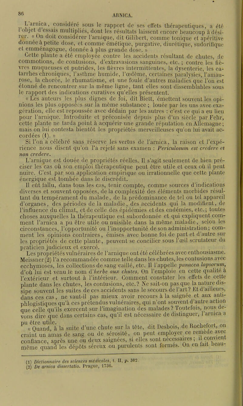 L'arnica, considéré sous le rapport de ses eftets thérapeutiques, a été l objet d essais mulUpIiés, dont les résultais laissent encore beaucoup à dési- rer. «On doit considérer rarnique, dit Giliberl, comme tonique el apéritive donnée à petite dose, el comme émélique, purgative, diurétique, sudorilique et emménagogue, donnée à plus grande dose. » Cette plante a été em])loyée contre les accidents résultant de chutes, de commotions, de contusions, d'extravasions sanguines, etc. ; contre les fiè- vres muqueuses el putrides, les fièvres intermittentes, la dysenterie, les ca- tarrhes chroniques, l'asthme humide, l'œdème, certaines paralysies, l'amau- rose, la chorce, le rhumatisme, et une foule d'autres maladies que l'on est étonné de rencontrer sur la même Hgne, tant elles sont dissemblables sous le rapport des indications curatives qu'elles présentent. « Les auteurs les plus dignes de foi, dit Biell, émettent souvent les opi- nions les plus opposées sur la même substance ; louée par les uns avec exa- gération, elle est repoussée avec dédain par les autres : c'est ce qui a eu lieu pour l'arnique. Introduite et préconisée depuis plus d'un siècle par Fehr, cette plante ne tarda point à acquérir une grande réputation en Allemagne; mais on lui contesta bientôt les propriétés merveilleuses qu'on lui avait ac- cordées (1). )) Si l'on a célébré sans réserve les vertus de l'arnica, la raison et l'expé- rience nous disent qu'on l'a rejeté sans examen : Periculosum est credere et non credere. L'arnique est douée de propriétés réelles. Il s'agit seulement de bien pré- ciser les cas où son emploi thérapeutique peut être utile et ceux où il peut nuire. C'est par son application empirique ou irrationnelle que cette plante énergique est tombée dans le discrédit. Il eût lallu, dans tous les cas, tenir compte, comme sources d'indications diverses et souvent opposées, de la complexité des éléments morbides résul- tant du tempérament du malade, de la prédominance de tel ou tel appareil d'organes, des périodes de la maladie, des accidents qui la modifient, de l'influence du climat, et de celle des épidémies et des endémies, etc.; toutes choses auxquelles la thérapeutique est subordonnée et qui expliquent com- ment l'arnica a pu être utile ou nuisible dans la même maladie, selon les circonstances, l'opportunité ou l'inopportunité de son administration ; com- ment les opinions contraires, émises avec bonne foi de part et d'autre sur les propriétés de cette plante, peuvent se conciUer sous l'œil scrutateur du praticien judicieux et exercé. Les propriétés vulnéraires de l'arnique ont été célébrées avec enthousiasme. Meissner(2) l'a recommandée comme telle dans les chutes, les contusions avec ecchymoses, les collections de sang caillé, etc. Il l'appelle punacea lapsorum, d'où lui est venu le nom cVherbe aux chutes. On l'emploie en cette qualité à l'extérieur et surtout à l'intérieur. Comment constater les effets de cette plante dans les chutes, les contusions, etc.? Ne sait-on pas que la nature dis- sipe souvent les suites de ces accidents sans le secours de l'art? Et d'ailleurs, dans ces cas, ne vaut-il pas mieux avoir recours à la saignée et aux anti- phlogistiques qu'à ces prétendus vulnéraires, qui n'ont souvent d'autre action que celle qu'ils exercent sur Fimagination des malades ? Toutefois, nous de- vons dire que dans certains cas, qu'il est nécessaire de distinguer, l'arnica a pu être utile. . _ , . j r. i «r^„f « Quand à la suite d'une chute sur la tête, dit Desbois, de Rocheloit, on craint un amas de sang ou de sérosité, on peut employer ce remède avec confiance, après une ou deux saignées, si elles sont nécessau-es ; il Çoimem même quand les dépôts séreux ou purulents sont formés. On en lait beau- Ci) Uiclioimaire des sciences médicales, t. II, p. 302 (2) De arnica dissertalio. Prague, 1730.