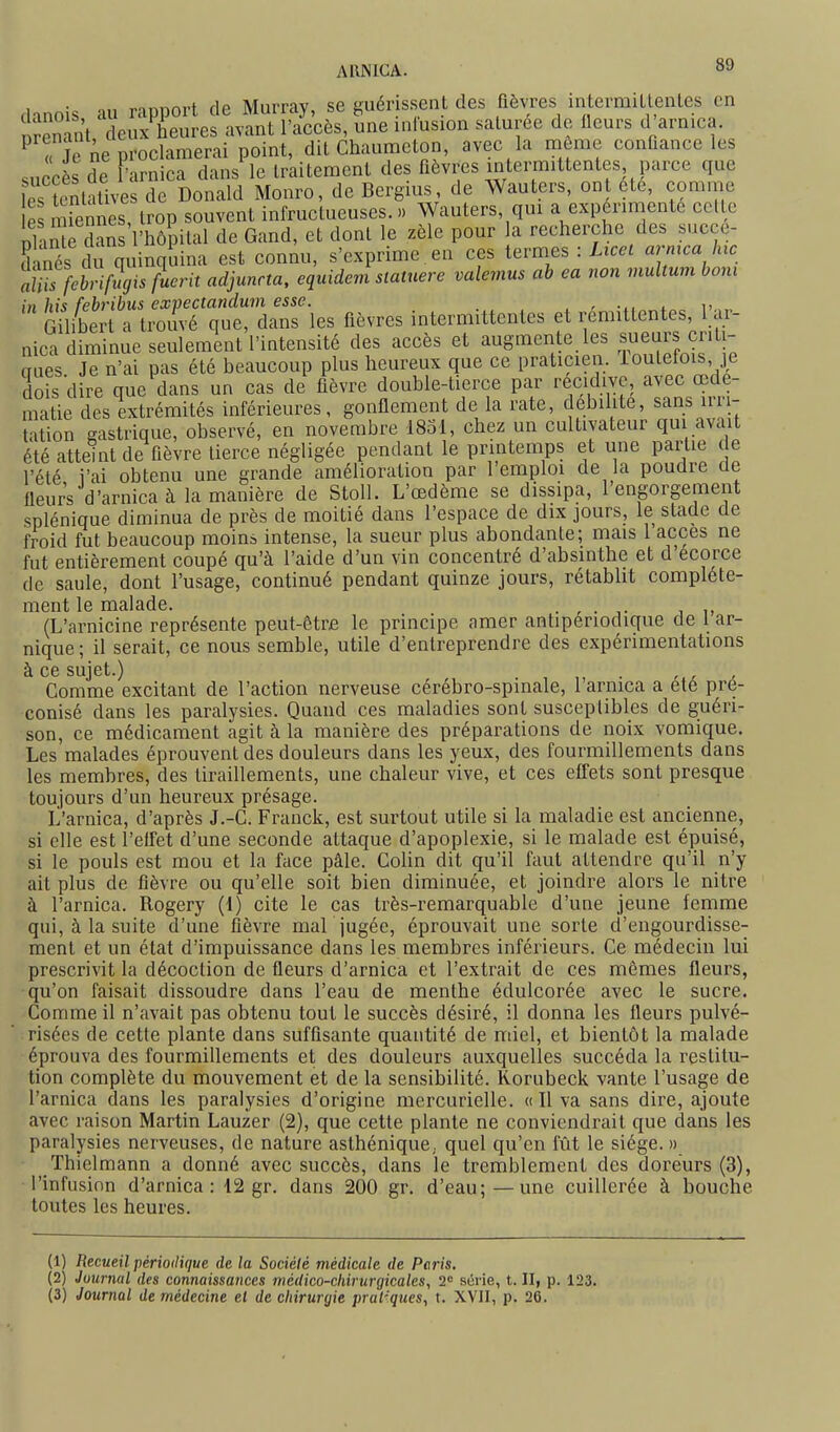 danois au rapport de Murray, se guérissent des fièvres intermitlentes en nîSt deux heures avant l'accès, une inlusion saturée de fleurs d arnica. ^ « Je ne proclamerai point, dit Chaumeton, avec la même conûance les succès de l'arnica dans le traitement des fièvres intermittentes parce que les tentatives de Donald Monro, de Bergius, de Wauters, ont ete, comme S miennes, trop souvent infructueuses.» Wauters, qui a expérimente celte nlaïïe dîn l'hôpital de Gand, et dont le zèle pour a recherche des succe- Cés du quinquina est connu, s'exprime,en ces termes : Ucet armca lac alii^fcbriMis fucrit adjunrta, equidem statnere valemus ah ea non multum boni in his feh'ibus expectandum esse. , GUiberi a trouvé que, dans les fièvres intermittentes et rémittentes, 1 ar- nica diminue seulement l'intensité des accès et augmente les tueurs criti- aiies Je n'ai pas été beaucoup plus heureux que ce praticien, ioutefois, je dois dire que dans un cas de fièvre double-tierce par récidive, avec œde- matie des extrémités inférieures, gonflement de la rate, débilite, sans irri- ation gastrique, observé, en novembre 1831, chez un cultivateur qui avait été atteint de ûèvre tierce négligée pendant le printemps et une partie c e l'été i'ai obtenu une grande amélioration par l'emploi de la poudre de fleurs d'arnica à la manière de Stoll. L'œdème se dissipa, l'engorgement splénique diminua de près de moitié dans l'espace de dix jours, le stade de froid fut beaucoup moins intense, la sueur plus abondante; mais 1 accès ne fut entièrement coupé qu'à l'aide d'un vin concentré d'absinthe et d'ecorce de saule, dont l'usage, continué pendant quinze jours, rétabht complète- ment le malade. . , . ,. , (L'arnicine représente peut-être le principe amer antiperiodique de 1 ar- nique; il serait, ce nous semble, utile d'entreprendre des expérimentations à ce sujet.) Comme excitant de l'action nerveuse cérébro-spinale, 1 arnica a été pré- conisé dans les paralysies. Quand ces maladies sont susceptibles de guéri- son, ce médicament agit à la manière des préparations de noix vomique. Les malades éprouvent des douleurs dans les yeux, des fourmillements dans les membres, des tiraillements, une chaleur vive, et ces efiets sont presque toujours d'un heureux présage. L'arnica, d'après J.-C. Franck, est surtout utile si la maladie est ancienne, si elle est l'effet d'une seconde attaque d'apoplexie, si le malade est épuisé, si le pouls est mou et la face pâle. Colin dit qu'il faut attendre qu'il n'y ait plus de fièvre ou qu'elle soit bien diminuée, et joindre alors le nitre à l'arnica. Rogery (t) cite le cas très-remarquable d'une jeune femme qui, à la suite d'une lièvre mal jugée, éprouvait une sorte d'engourdisse- ment et un état d'impuissance dans les membres inférieurs. Ce médecin lui prescrivit la décoction de fleurs d'arnica et l'extrait de ces mêmes fleurs, qu'on faisait dissoudre dans l'eau de menthe édulcorée avec le sucre. Comme il n'avait pas obtenu tout le succès désiré, il donna les fleurs pulvé- risées de cette plante dans suffisante quantité de miel, et bientôt la malade éprouva des fourmillements et des douleurs auxquelles succéda la restitu- tion complète du mouvement et de la sensibilité. Korubeck vante l'usage de l'arnica dans les paralysies d'origine mercurielle. « Il va sans dire, ajoute avec raison Martin Lauzer (2), que cette plante ne conviendrait que dans les paralysies nerveuses, de nature asthénique, quel qu'en fût le siège. » Thielmann a donné avec succès, dans le tremblement des doreurs (3), l'infusion d'arnica: 12 gr. dans 200 gr. d'eau;—une cuillerée à bouche toutes les heures. (1) Recueil périodique de la Société médicale de Paris, (2) Journal des connaissances médico-chirurgicales, 2 série, t. II, p. 123. (3) Journal de médecine el de chirurgie pral'-ques, t. XVII, p. 26.