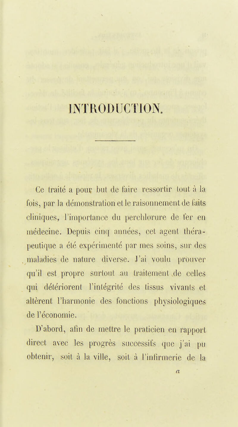 INTRODUCTION. Ce traité a pour but de taire ressortir tout à la fois, par la démonstration et le raisonnement de laits cliniques, l'importance du perehlorure de 1er en médecine. Depuis cinq années, cet agent théra- peutique a été expérimenté par mes soins, sur des maladies de nature diverse. J'ai voulu prouver qu'il est propre surtout au traitement xle celles qui détériorent l'intégrité des tissus vivants et altèrent l'harmonie des fonctions physiologiques de l'économie. D'abord, afin de mettre le praticien en rapport direct avec les progrès successifs que j'ai pu obtenir, soit à la ville, soit à l'infirmerie de la a