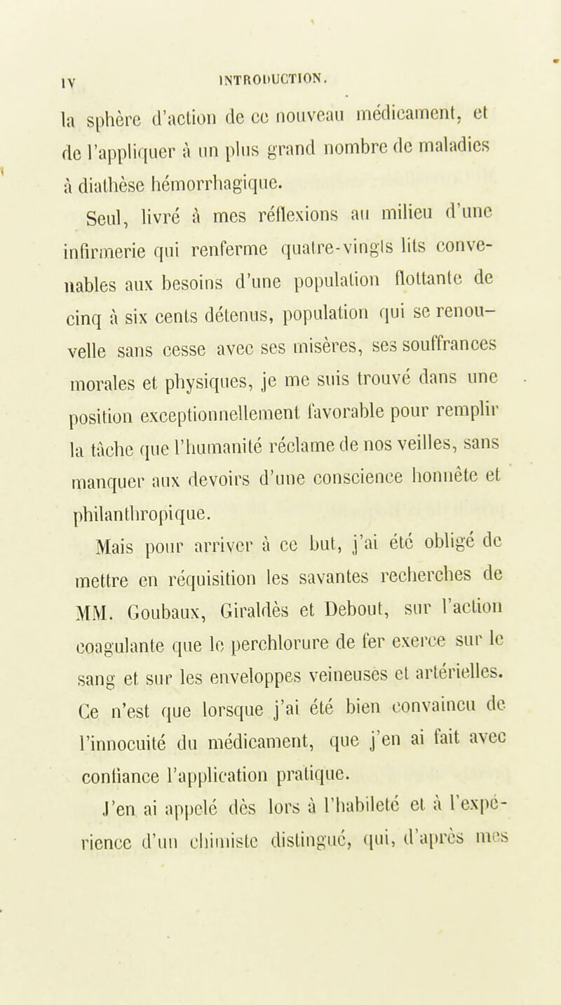 la sphère d'action de ce nouveau médicament, et de l'appliquer à un plus grand nombre de maladies à diathèse hémorrhagique. Seul, livré à mes réflexions au milieu d'une infirmerie qui renferme quatre-vingts lits conve- nables aux besoins d'une population flottante de cinq à six cents détenus, population qui se renou- velle sans cesse avec ses misères, ses souffrances morales et physiques, je me suis trouvé dans une position exceptionnellement favorable pour remplir la tâche que l'humanité réclame de nos veilles, sans manquer aux devoirs d'une conscience honnête et philanthropique. Mais pour arriver à ce but, j'ai été obligé de mettre en réquisition les savantes recherches de MM. Goubaux, Giraldès et Debout, sur l'action coagulante que le perchlorure de fer exerce sur le sang et sur les enveloppes veineuses et artérielles. Ce n'est que lorsque j'ai été bien convaincu de l'innocuité du médicament, que j'en ai fait avec confiance l'application pratique. J'en ai appelé dès lors à l'habileté et à l'expé- rience d'un chimiste distingue, qui, d'après mes