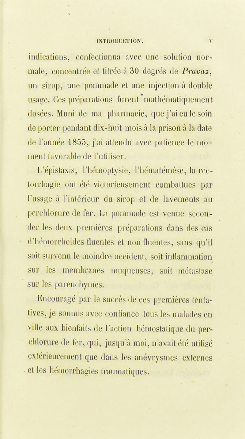 indications, confectionna avec une solution nor- male, concentrée et titrée à 30 degrés de Pravaz, un sirop, une pommade et une injection à double usage. Ces préparations furent mathématiquement dosées. Muni de ma pharmacie, que j'ai eu le soin de porter pendant dix-huit mois à la prison à la date de ï'année 1855, j'ai attendu avec patience le mo- ment favorable de l'utiliser. L'épistaxis, l'hémoptysie, l'hématémèsc, la rec- torrhagie ont élé victorieusement combattues par l'usage à l'intérieur du sirop et de lavements au perchlorure de fer; La pommade est venue secon- der les deux premières préparations clans des cas d'hémorrhoïdes fluenles et non fluentes, sans qu'il soit survenu le moindre accident, soit inflammation sur les membranes muqueuses, soit métastase sur les parenchymes. Encouragé par le succès de ces premières tenta- tives, je soumis avec confiance tous les malades en ville aux bienfaits de l'action hémostatique du per- chlorure de fer, qui, jusqu'à moi, n'avait été utilisé extérieurement que dans les anévrysmes externes et les hémorrhagies traumatiques.