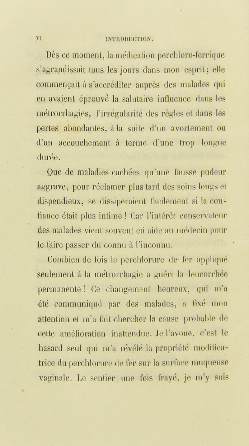 Dès ce moment, la médication perehloro-ferriquc s'agrandissait tons les jours dans mon esprit -, elle commençait à s'accréditer auprès des malades qui en avaient éprouve la salutaire influence dans les métrorrhagies, l'irrégularité des règles et dans les pertes abondantes, à la suite d'un avortement ou d'un accouchement à terme d'une trop longue durée. Que de maladies cachées qu'une fausse pudeur aggrave, pour réclamer plus tard des soins longs et dispendieux, se dissiperaient facilement si la con- fiance était plus intime ! Car l'intérêt conservateur des malades vient souvent en aide au médecin pour le faire passer du connu à l'inconnu. Combien de fois le perchlorure de- fer appliqué seulement à la métrorrhagie a guéri la leucorrhée permanente! Ce changement heureux, qui m'a été communiqué par des malades, a fixé mon attention et m'a fait chercher la cause probable de cette amélioration inattendue. Je l'avoue, eVsl le hasard seul qui m'a révélé la propriété modifica- trice du perchlorure dé 1er sur la surface muqueuse vaginale. Le sentier une Ibis frayé, je m'y suis