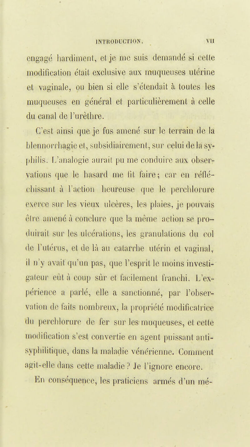 engagé hardiment, et je nie suis demandé si celle modification était exclusive aux muqueuses utérine et vaginale, ou bien si elle s'étendait à toutes les muqueuses en général et particulièrement à celle du canal de l'urèthre. C'est ainsi que je fus amené sur le terrain de la blennorrhagie et, subsidiaircment, sur celui delà sy- philis. L'analogie aurait pu me conduire aux obser- vations que le hasard me fit faire; car en réflé- chissant à l'action heureuse que le perchlorure exerce sur les vieux ulcères, les plaies, je pouvais être amené à conclure que la même action se pro- duirait sur les ulcéra lions, les granulations du col de l'utérus, et de là au catarrhe utérin et vaginal, il n'y avait qu'un pas, que l'esprit le moins investi- gateur eut à coup sûr et facilement franchi. L'ex- périence a parlé, elle a sanctionné, par l'obser- vation do faits nombreux, la propriété modificalrice du perchlorure de fer sur les muqueuses, et cette modification s'est convertie en agent puissant anti- syphilitique, dans la maladie vénérienne. Comment agit-elle dans cette maladie? Je l'ignore encore. En conséquence, les praticiens armés d'un mé-