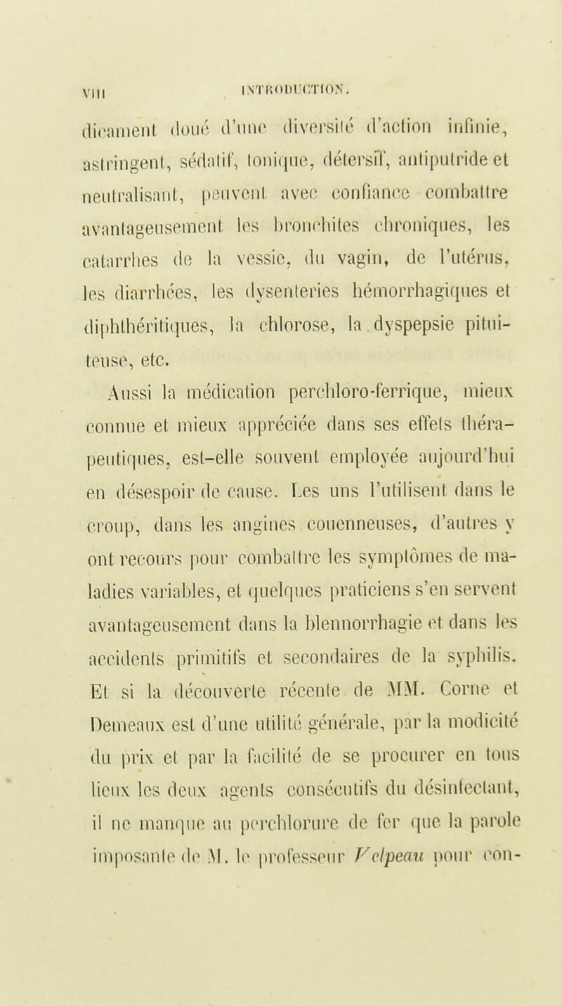 dicament doué d'une diversité d'action infinie, astringent, sédatif, tonique, détersîT, antiputride et neutralisant, peuvent avec confiance combattre avantageusement les bronchites chroniques, les catarrhes de la vessie, du vagin, de l'utérus, les diarrhées, les dysenteries hémorrhagiques et diphthéritiques, la chlorose, la dyspepsie pitui- teuse, etc. Aussi la médication perchloro-ferrique, mieux connue et mieux appréciée dans ses effets théra- peutiques, est-elle souvent employée aujourd'hui en désespoir de cause. Les uns l'utilisent dans le croup, dans les angines couenneuses, d'autres y ont recours pour combattre les symptômes de ma- ladies variables, et quelques praticiens s'en servent avantageusement dans la blennorrhagie et dans les accidents primitifs et secondaires de la syphilis. Et si la découverte récente de MM. Corne et Demeaux est d'une utilité générale, par la modicité du prix et par la facilité de se procurer en tous lieux les deux agents consécutifs du désinfectant, il ne manque au perchloriire de fer que la parole imposante de M. le professeur Felpeau pour cou-