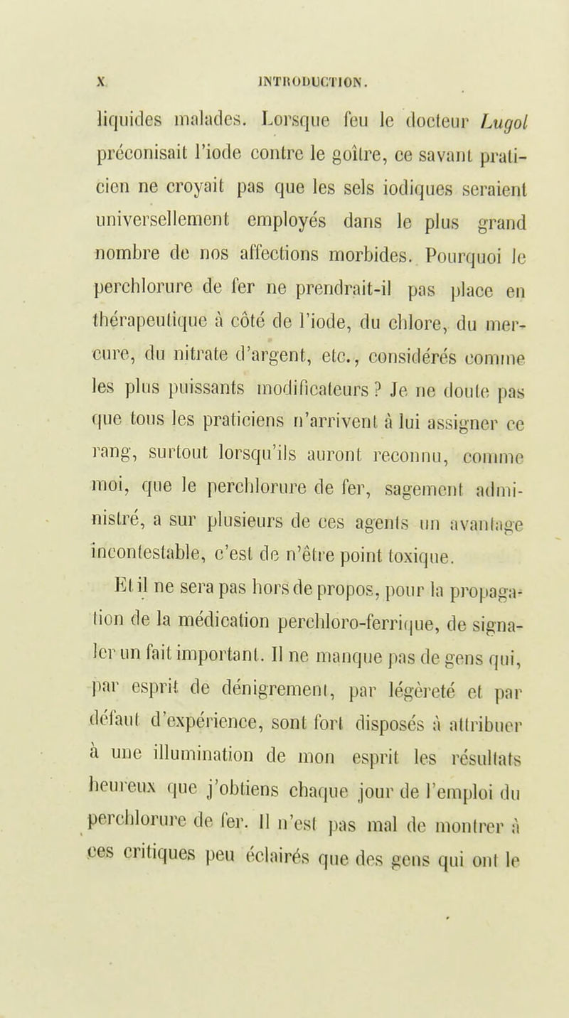 liquides malades. Lorsque feu le doeieur Lugol préconisait l'iode contre le goîlre, ce savant prati- cien ne croyait pas que les sels iodiques seraient universellement employés dans le plus grand nombre de nos affections morbides. Pourquoi le perchlorure de fer ne prendrait-il pas place en thérapeutique à côté de l'iode, du chlore, du mer- cure, du nitrate d'argent, etc., considérés comme les plus puissants modificateurs ? Je ne doute pas que tous les praticiens n'arrivent à lui assigner ce rang, surtout lorsqu'ils auront reconnu, comme moi, que le perchlorure de fer, sagement admi- nistré, a sur plusieurs de ces agents un avantage incontestable, c'est de n'être point toxique. El il ne sera pas hors de propos, pour la propaga- tion de la médication percbloro-ferrique, de signa- ler un fait important . Il ne manque pas de gens qui, par esprit de dénigrement, par légèreté et par défaut d'expérience, sont fort disposés à attribuer à une illumination de mon esprit les résultats heureux que j'obtiens chaque jour de l'emploi du perchlorure de fer. II n'est pas mal de montrer à ces critiques peu éclairés que des gens qui ont le
