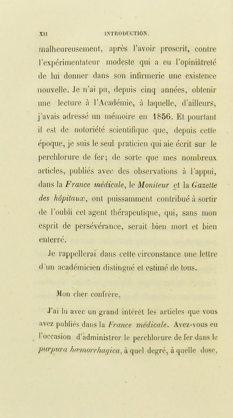malheureusement, après l'avoir proscrit, contre l'expérimentateur modeste qui a eu l'opiniâtreté de lui donner dans son infirmerie une existence nouvelle. Je n'ai pu, depuis cinq années, obtenir une lecture à l'Académie, à laquelle, d'ailleurs, j'avais adressé un mémoire en 1856. Et pourtant il est de notoriété scientifique que, depuis cette époque, je suis le seul praticien qui aie écrit sur le perehlorure de ter; de sorte que mes nombreux articles, publiés avec des observations à l'appui, dans la France médicale, le Moniteur et la Gazelle des hôpitaux, ont puissamment contribué à sortir de l'oubli cet agent thérapeutique, qui, sans mon esprit de persévérance, serait bien mort et bien enterré. Je rappellerai dans celte circonstance une lettre d 'un académicien distingué et estimé de tous. Mon cher confrère. •T'ai lu avec un grand intérêt les articles que vous avez publiés dans la France médicale. Àvez-vous eu ( l'occasion d'administrer le perehlorure de fer dans le purpura hœmorrhagiea, à quel degré, à quelle dose,