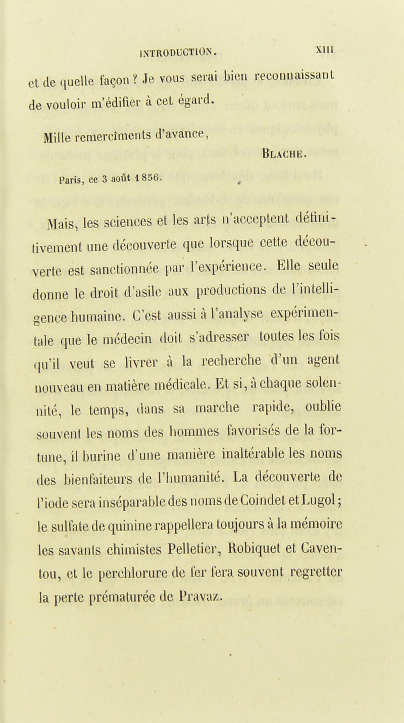 et de quelle façon? Je vous serai bien reconnaissant de vouloir m'édifier à cet égard. Mille remercîments d'avance, Paris, ce 3 août 1856. ( Mais, les sciences et les arts n'acceptent défini- tivement une découverte que lorsque cette décou- verte est sanctionnée par l'expérience. Elle seule donne le droit d'asile aux productions de l'intelli- gence humaine. C'est aussi à l'analyse expérimen- tale que le médecin doit s'adresser toutes les fois qu'il veut se livrer à la recherche d'un agent nouveau en matière médicale. Et si, à chaque solen- nité, le temps, dans sa marche rapide, oublie souvent les noms des hommes favorisés de la for- tune, il burine d'une manière inaltérable les noms des bienfaiteurs de l'humanité. La découverte de l'iode sera inséparable des noms de Coindel et Lugol ; le sulfate de quinine rappellera toujours à la mémoire les savants chimistes Pelletier, Robiquet et Caven- tou, et le perchlorure de fer fera souvent regretter la perte prématurée de Pravaz.