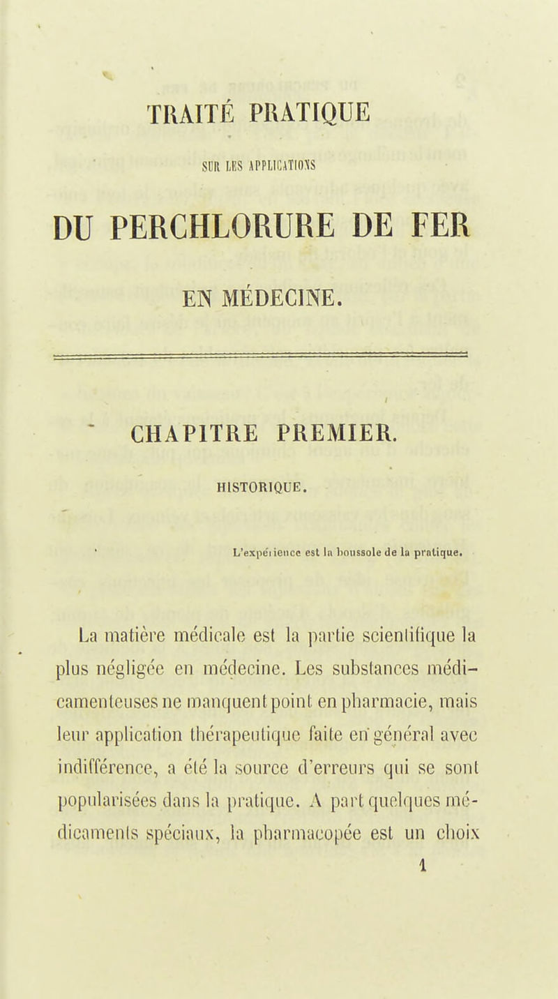 TRAITÉ PRATIQUE SUR LES APPLICATIONS DU PERCHLORURE DE FER EN MÉDECINE. CHAPITRE PREMIER. HISTORIQUE. ' L'expéiiencc est In lxiussole de la pratique. La matière médicale est la partie scientifique la plus négligée en médecine. Les substances médi- camenteuses ne manquent point en pharmacie, mais leur application thérapeutique faite en général avec indifférence, a été la source d'erreurs qui se sont popularisées dans la pratique. A part quelques mé- dicaments spéciaux, la pharmacopée est un choix