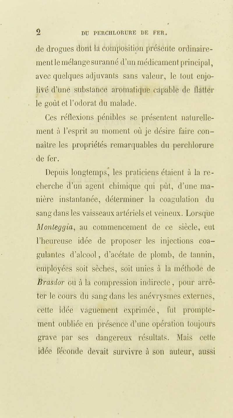 de drogues dont H composition présente ordinaire- ment le mélange suranné d'un médicament principal, avec quelques adjuvants sans valeur, le tout enjo- livé d'une substance aromatique capable de flatter le goût et l'odorat du malade. Ces réflexions pénibles se présentent naturelle- ment à l'esprit au moment où je désire faire con- naître les propriétés remarquables du perchlorure de fer. Depuis longtemps, les praticiens étaient à la re- cherche d'un agent chimique qui pût, d'une ma- nière instantanée, déterminer la coagulation du sang dans les vaisseaux artériels et veineux. Lorsque Monleggia, au commencement de ce siècle, eut l'heureuse idée de proposer les injections coa- gulantes d'alcool, d'acétate de plomb, de tannin, employées soit sèches, soit, unies à la méthode de Brasdor ou à la compression indirecte, pour arrê- ter le cours du sang dans les anévrysmes externes, cette idée vaguement exprimée, fut prompte- ment oubliée en présence d'une opération toujours grave par ses dangereux résultais. Mais celte idée féconde devait survivre à son auteur, aussi