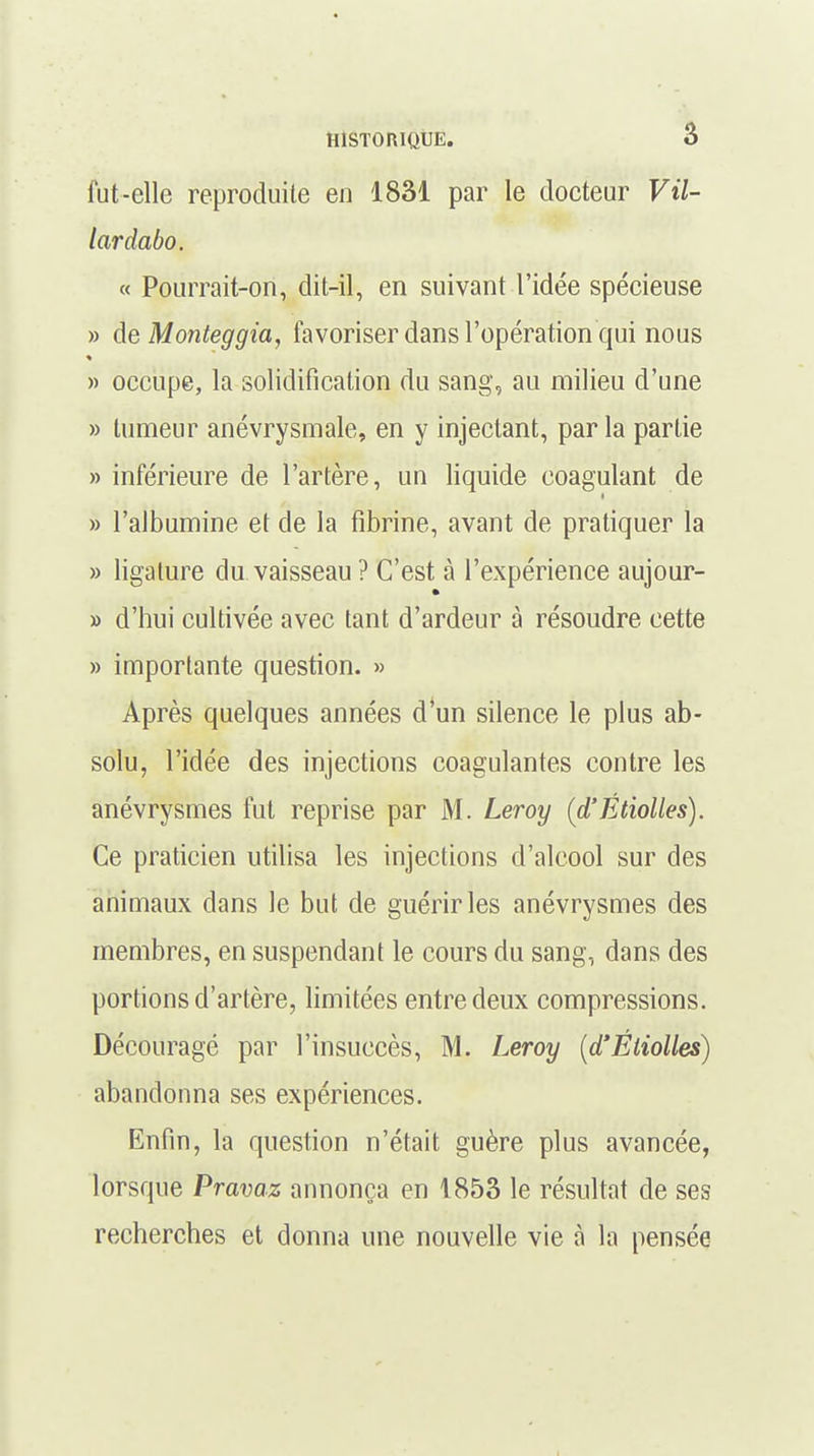 fut-elle reproduite en 1831 par le docteur Vil- lardabo. « Pourrait-on, dit-il, en suivant l'idée spécieuse » àeMonteggia, favoriser dans l'opération qui nous » occupe, la solidification du sang, au milieu d'une » tumeur anévrysmale, en y injectant, par la partie » inférieure de l'artère, un liquide coagulant de » l'albumine et de la fibrine, avant de pratiquer la » ligature du vaisseau ? C'est à l'expérience aujour- » d'hui cultivée avec tant d'ardeur à résoudre cette » importante question. » Après quelques années d'un silence le plus ab- solu, l'idée des injections coagulantes contre les anévrysmes fut reprise par M. Leroy (d'Étiolles). Ce praticien utilisa les injections d'alcool sur des animaux clans le but de guérir les anévrysmes des membres, en suspendant le cours du sang, dans des portions d'artère, limitées entre deux compressions. Découragé par l'insuccès, M. Leroy (d'Éliolles) abandonna ses expériences. Enfin, la question n'était guère plus avancée, lorsque Pravaz annonça en 1853 le résultat de ses recherches et donna une nouvelle vie à la pensée
