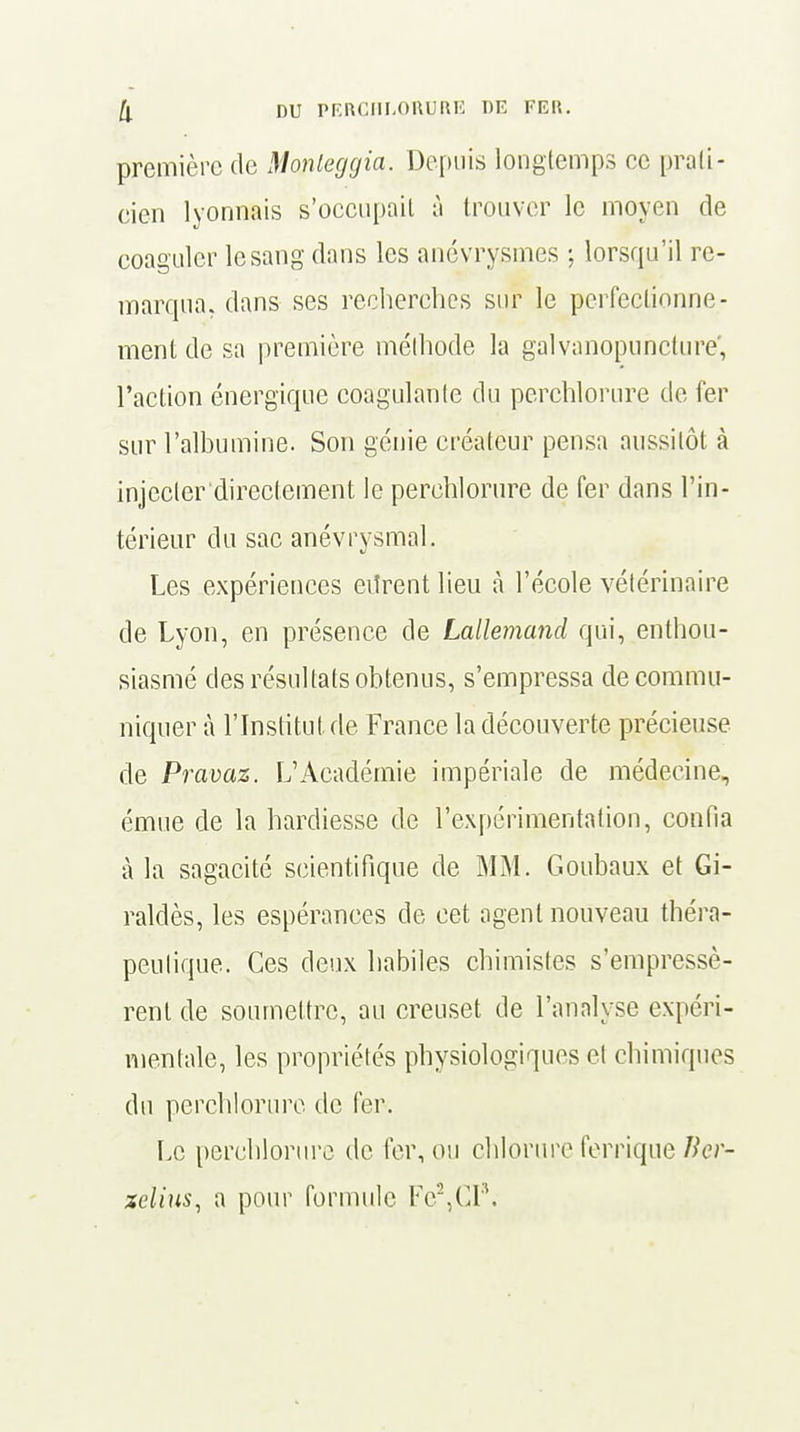 première de Monleggia. Depuis longtemps ce prati- cien lyonnais s'occupait à trouver le moyen de coaguler lesangdans les anévrysmes -, lorsqu'il re- marqua, dans ses recherches sur le perfectionne- ment de sa première méthode la galvanopuncture, l'action énergique coagulante du perchlorure de fer sur l'albumine. Son génie créateur pensa aussitôt à injecter directement le perchlorure de fer dans l'in- térieur du sac anévrysmal. Les expériences eiîrent lieu à l'école vétérinaire de Lyon, en présence de Lallemand qui, enthou- siasmé des résultats obtenus, s'empressa de commu- niquer à l'Institut de France la découverte précieuse de Pravaz. L'Académie impériale de médecine, émue de la hardiesse de l'expérimentation, confia à la sagacité scientifique de MM. Goubaux et Gi- raldès, les espérances de cet agent nouveau théra- peutique. Ces deux habiles chimistes s'empressè- rent de soumettre, au creuset de l'analyse expéri- mentale, les propriétés physiologiques cl chimiques du perchlorure de fer. Le perchlorure de fer, ou chlorure ferrique Ikr- zclius, a pour formule Fe2,CI'\