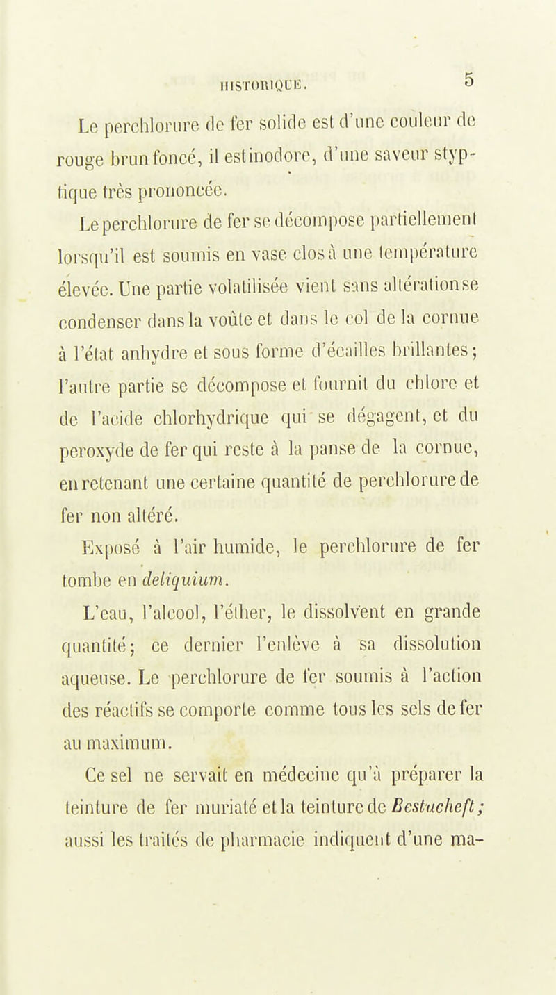 HISTOWQOË. ° Le perchlorure de ter solide est d'une couleur de rouge brun foncé, il est inodore, d'une saveur styp- tique très prononcée. Le perchlorure de fer se décompose partiellement lorsqu'il est soumis en vase clos à une température élevée. Une partie volatilisée vient sans allérationse condenser dans la voûte et dans le col de la cornue à l'état anhydre et sous forme d'écaillés brillantes; l'autre partie se décompose et fournit du chlore et de l'acide chlorhydrique qui se dégagent, et du peroxyde de fer qui reste à la panse de la cornue, en retenant une certaine quantité de perchlorure de fer non altéré. Exposé à l'air humide, le perchlorure de fer tombe en deliquium. L'eau, l'alcool, l'élher, le dissolvent en grande quantité; ce dernier l'enlève à sa dissolution aqueuse. Le perchlorure de fer soumis à l'action des réactifs se comporte comme tous les sels de fer au maximum. Ce sel ne servait en médecine qu'à préparer la teinture de fer muriaté et la teinture de Bestucheft; aussi les traités de pharmacie indiquent d'une ma-
