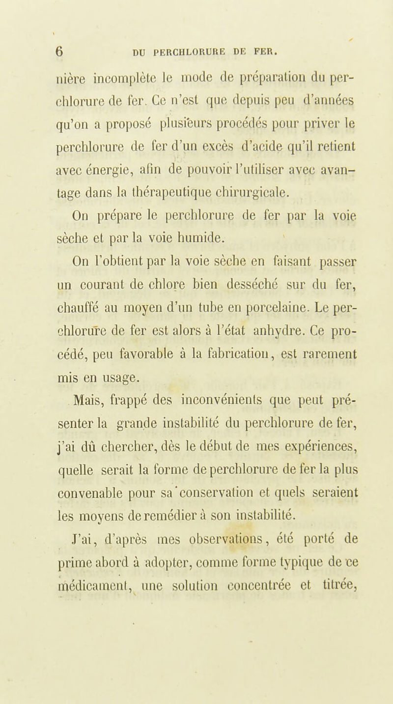 nière incomplète le mode de préparation du per- ehlorure de 1er. Ce n'est que depuis peu d'années qu'on a proposé plusieurs procédés pour priver le perchlorure de fer d'un excès d'acide qu'il retient avec énergie, afin de pouvoir l'utiliser avec avan- tage dans la thérapeutique chirurgicale. On prépare le perchlorure de fer par la voie sèche et par la voie humide. On l'obtient par la voie sèche en faisant passer un courant de chlore bien desséché sur du fer, chauffé au moyen d'un tube en porcelaine. Le per- chlorure de fer est alors à l'état anhydre. Ce pro- cédé, peu favorable à la fabrication, est rarement mis en usage. Mais, frappé des inconvénients que peut pré- senter la grande instabilité du perchlorure de fer, j'ai dû chercher, dès le début de mes expériences, quelle serait la forme de perchlorure de fer la plus convenable pour sa'conservation et quels seraient les moyens de remédier à son instabilité. J'ai, d'après mes observations, été porté de prime abord à adopter, comme forme typique de ce médicament, une solution concentrée et titrée,