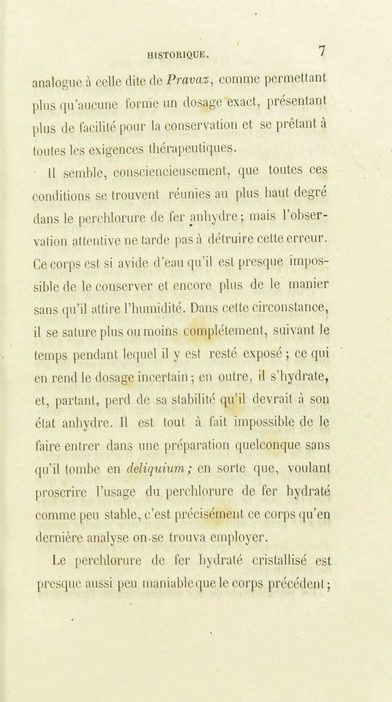 analogue à celle dite de Pravaz, comme permettant plus qu'aucune forme un dosage exact, présentant plus de facilité pour la conservation et se prêtant à toutes les exigences thérapeutiques. 11 semble, consciencieusement, que toutes ces conditions se trouvent réunies au plus haut degré dans le perchlorure de fer anhydre ; mais l'obser- vation attentive ne tarde pas à détruire cette erreur. Ce corps est si avide d'eau qu'il est presque impos- sible de le conserver et encore plus de le manier sans qu'il attire l'humidité. Dans cette circonstance, il se sature plus ou moins complètement, suivant le temps pendant lequel il y est resté exposé ; ce qui en rend le dosage incertain ; en outre, il s'hydrate, et, partant, perd de sa stabilité qu'il devrait à son état anhydre. Il est tout à fait impossible de le faire entrer dans une préparation quelconque sans qu'il tombe en deliquium; en sorte que, voulant proscrire l'usage du perchlorure de fer hydraté comme peu stable, c'est précisément ce corps qu'en dernière analyse on-se trouva employer. Le perchlorure de fer hydraté cristallisé est presque aussi peu maniable que le corps précédent;