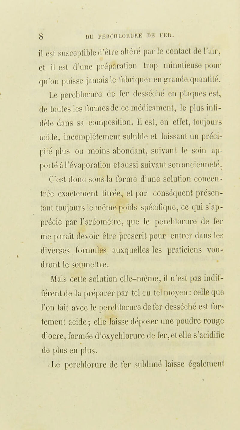il est susceptible d'être altéré par le contact de l'air, et il est d'une préparation trop minutieuse pour qu'on puisse jamais le fabriquer en grande.quantité. Le perchlorure de ter desséché en plaques est, de toutes les formes de ce médicament, le [dus infi- dèle dans sa composilion. 11 est, en effet, toujours acide, incomplètement soluble et laissant un préci- pité plus ou moins abondant, suivant le soin ap- porté à l'évaporation et aussi suivant son ancienneté. C'est donc sous la forme d'une solution concen- trée exactement titrée, et par conséquent présen- tant toujours le môme poids spécifique, ce qui s'ap- précie par l'aréomètre, que le perchlorure de 1er me parait devoir être prescrit pour entrer dans les diverses formules auxquelles les praticiens vou- dront le soumettre. Mais cette solution elle-même, il n'est pas indif- férent de la préparer par tel eu tel moyen : celle que l'on fait avec le perchlorure de fer desséché est for- tement acide ; elle laisse déposer une poudre rouge d'ocre, formée d'oxychlorure de fer, et elle s'acidifie de plus en plus. Le perchlorure de fer sublimé laisse également