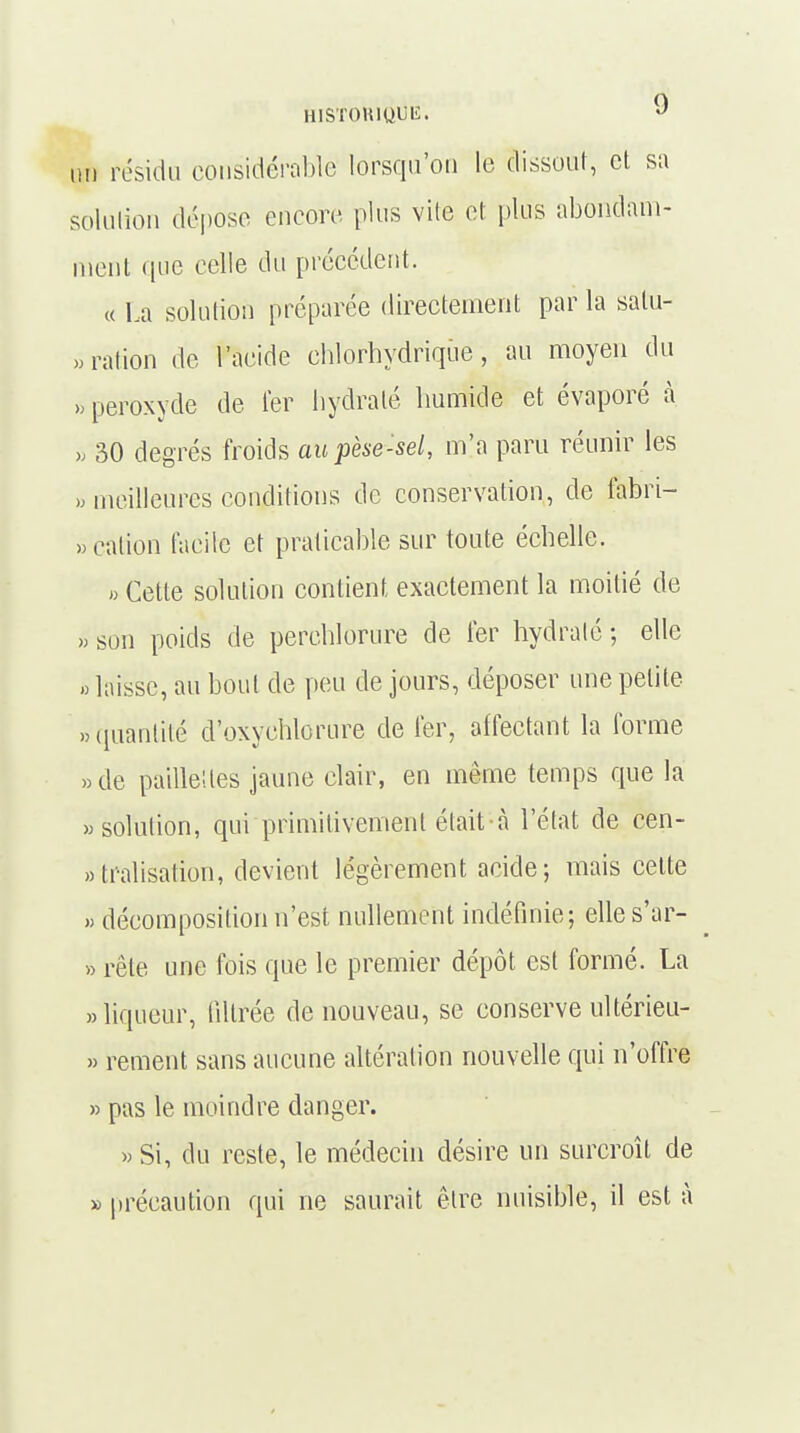 M résidu considérable lorsqu'on le dissout, et sa solution dépose encore plus vite et plus abondam- ment que celle du précédent. « La solution préparée directement par la salu- tation de l'acide chlorhydrique, au moyen du » peroxyde de ter hydraté humide et évaporé à » 30 degrés froids au pèse-sel, m'a paru réunir les » meilleures conditions de conservation, de fabri- « cation facile et praticable sur toute échelle. » Cette solution contient exactement la moitié de » son poids de perehlorure de fer hydraté ; elle » laisse, au bout de peu de jours, déposer une petite «quantité d'oxyohlorure de fer, affectant la forme «de pauïeUcs jaune elair, en même temps que la «solution, qui primitivement était à l'état de cen- tralisation, devient légèrement acide; mais cette « décomposition n'est nullement indéfinie; elle s'ar- » rôle une fois que le premier dépôt est formé. La «liqueur, filtrée de nouveau, se conserve ultérieu- » rement sans aucune altération nouvelle qui n'offre » pas le moindre danger. « Si, du reste, le médecin désire un surcroît de » précaution qui ne saurait être nuisible, il est à