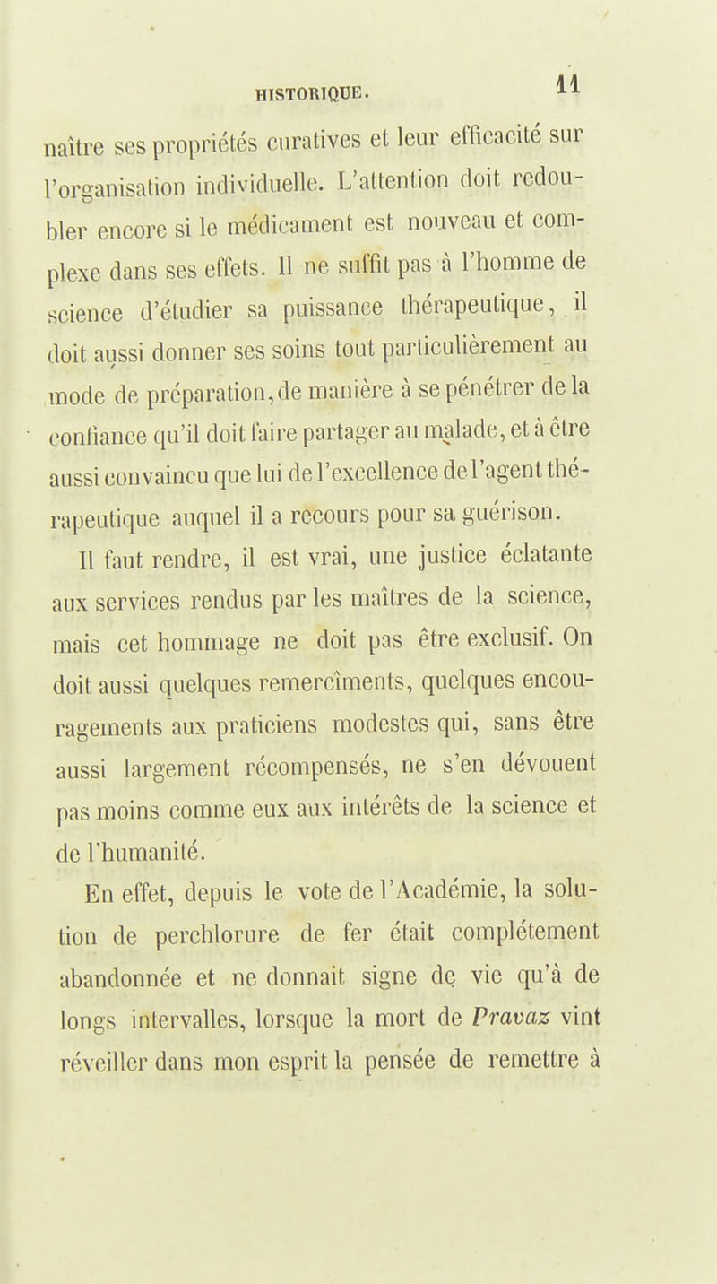 naître ses propriétés curatives et leur efficacité sur l'organisation individuelle. L'attention doit redou- bler encore si le médicament est nouveau et com- plexe dans ses effets. 11 ne suffit pas à l'homme de science d'étudier sa puissance thérapeutique, il doit aussi donner ses soins tout particulièrement au mode de préparation,de manière à se pénétrer de la confiance qu'il doit faire partager au malade, et à être aussi convaincu que lui de l'excellence de l'agent thé - rapeutique auquel il a recours pour sa guérison. Il faut rendre, il est vrai, une justice éclatante aux services rendus par les maîtres de la science, mais cet hommage ne doit pas être exclusif. On doit aussi quelques remercîmeuts, quelques encou- ragements aux praticiens modestes qui, sans être aussi largement récompensés, ne s'en dévouent pas moins comme eux aux intérêts de la science et de l'humanité. En effet, depuis le vote de l'Académie, la solu- tion de perchlorure de fer était complètement abandonnée et ne donnait signe de vie qu'à de longs intervalles, lorsque la mort de Pravaz vint réveiller dans mon esprit la pensée de remettre à