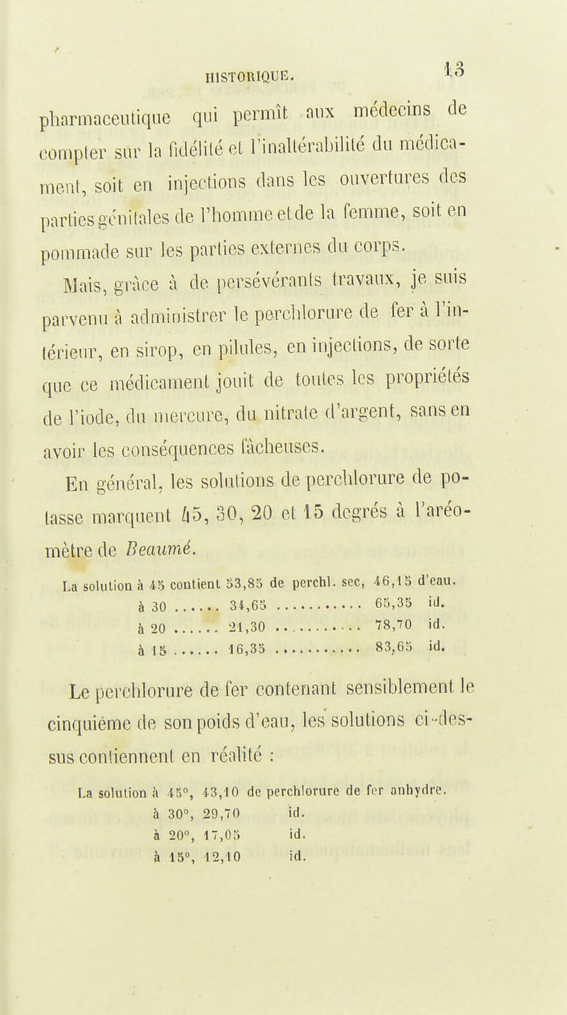 pharmaceutique qui permît aux médecins de compter sur la fidélité et l'inaltérabilité du médica- ment, soit en injections dans les ouvertures des parties génitales de l'homme etde la femme, soit en pommade sur les parties externes du corps. Mais, grâce à de persévérants travaux, je suis parvenu à administrer le perchlorure de fer à l'in- térieur, en sirop, en pilules, en injections, de sorte que ce médicament jouit de toutes les propriétés de l'iode, du mercure, du nitrate d'argent, sans en avoir les conséquences fâcheuses. En général, les solutions de perchlorure de po- tasse marquent Û5, 30, 20 et 15 degrés à l'aréo- mètre de Beaumé. La solution à 45 contient 53,85 de perchl. sec, 46,15 d'eau. à 30 34,65 65,35 id. à 20 lit,30 78,70 id. à 15 16,35 83,65 id. Le perchlorure de fer contenant sensiblement le cinquième de son poids d'eau, les solutions ci -des- sus contiennent en réalité : La solution a 45°, 43,10 de perchlorure de fer anhydre, à 30°, 29,70 id. à 20°, 17,05 id. à 15°, 12,10 id.