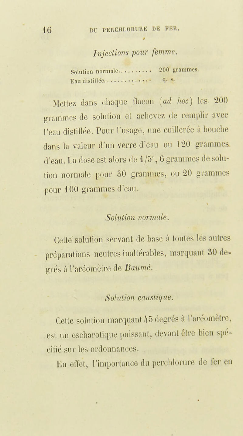 Injections pour femme. Solution normale 200 grammes. Eau distillée •!• s- Mêliez dans chaque flacon (ad hoc) les 200 grammes de solution et achevez de remplir avec l'eau distillée. Pour l'usage, une cuillerée à bouche dans la valeur d'un verre d'eau ou 120 grammes, d'eau. La dose est alors de 1/5% G grammes de solu- tion normale pour 30 grammes, ou 20 grammes pour 100 grammes d'eau. Solution normale. Cette solution servant de base à toutes les autres préparations neutres inaltérables, marquant 30 de- grés à l'aréomètre de Baumé. Solution caustique. Celle solution marquant 45 degrés à l'aréomètre, est un escharotique puissant, devant être bien spé- cifié sur les ordonnances. En effet, l'importance du perchlorure de 1er en