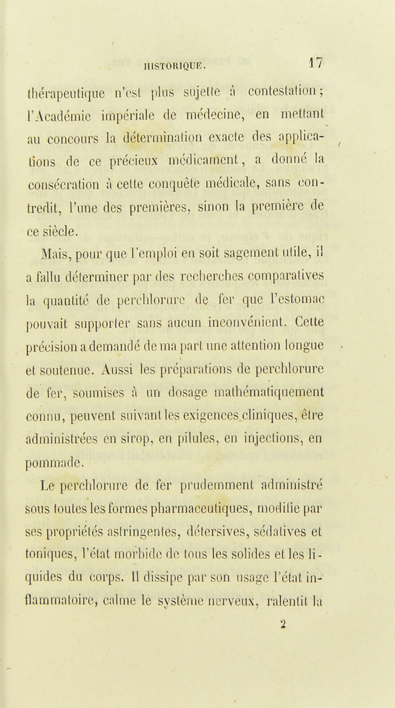 thérapeutique n'est pins sujette â contestation ; l'Académie impériale de médecine, en mettant au concours la détermination exacte des applica- lions de ce précieux médicament, a donné la consécration à celte conquête médicale, sans con- tredit, l'une des premières, sinon la première de ce siècle. Mais, pour que l'emploi en soit sagement utile, il a fallu déterminer par des recherches comparatives la quantité de perchlorure de fer que l'estomac pouvait supporter sans aucun inconvénient. Celte précision a demandé de ma part une attention longue et soutenue. Aussi les préparations de perchlorure de fer, soumises à un dosage mathématiquement connu, peuvent suivant les exigences cliniques, être administrées en sirop, en pilules, en injections, en pommade. Le perchlorure de fer prudemment administré sous toutes les formes pharmaceutiques, modilie par ses propriétés astringentes, détersives, sédatives et toniques, l'état morbide de tous les solides elles li- quides du corps. Il dissipe par son usage l'état in- flammatoire, calme le système nerveux, ralentit la 2