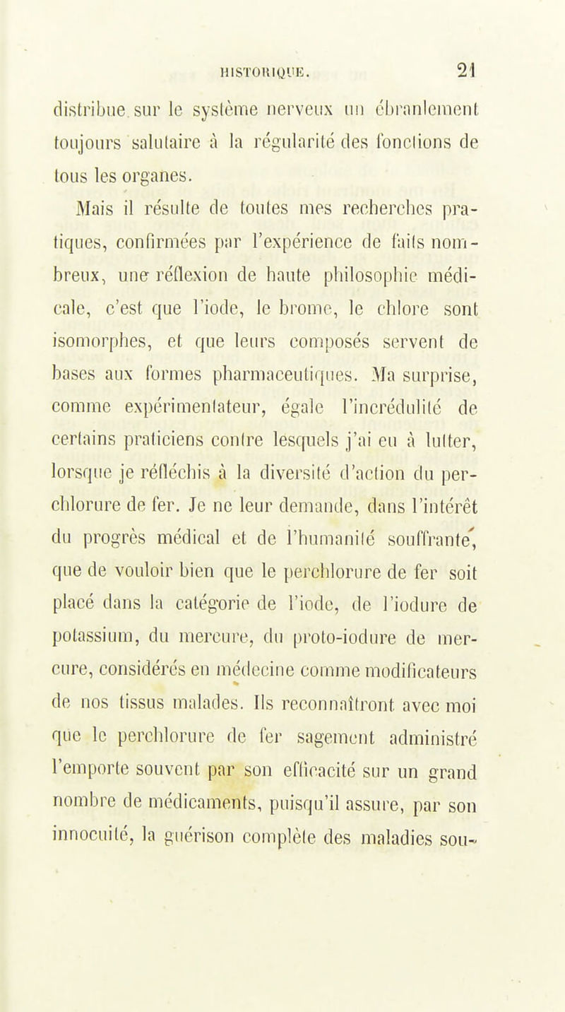 distribue, sur le système nerveux un ébranlement toujours salutaire à la régularité des fondions de tous les organes. Mais il résulte de toutes mes recherches pra- tiques, confirmées par l'expérience de faits nom- breux, une réflexion de haute philosophie médi- cale, c'est que l'iode, le brome, le chlore sont isomorphes, et que leurs composés servent de bases aux formes pharmaceutiques. Ma surprise, comme expérimenlateur, égale l'incrédulité de certains praticiens contre lesquels j'ai eu à lutter, lorsque je réfléchis à la diversité d'action du per- chlorure de fer. Je ne leur demande, dans l'intérêt du progrès médical et de l'humanité souffrante', que de vouloir bien que le perchlorure de fer soit placé dans la catégorie de l'iode, de l'iodure de potassium, du mercure, du proto-iodure de mer- cure, considérés en médecine comme modificateurs de nos tissus malades. Ils reconnaîtront, avec moi que le perchlorure de fer sagement administré l'emporte souvent par son efficacité sur un grand nombre de médicaments, puisqu'il assure, par son innocuité, la guérison complète des maladies sou-