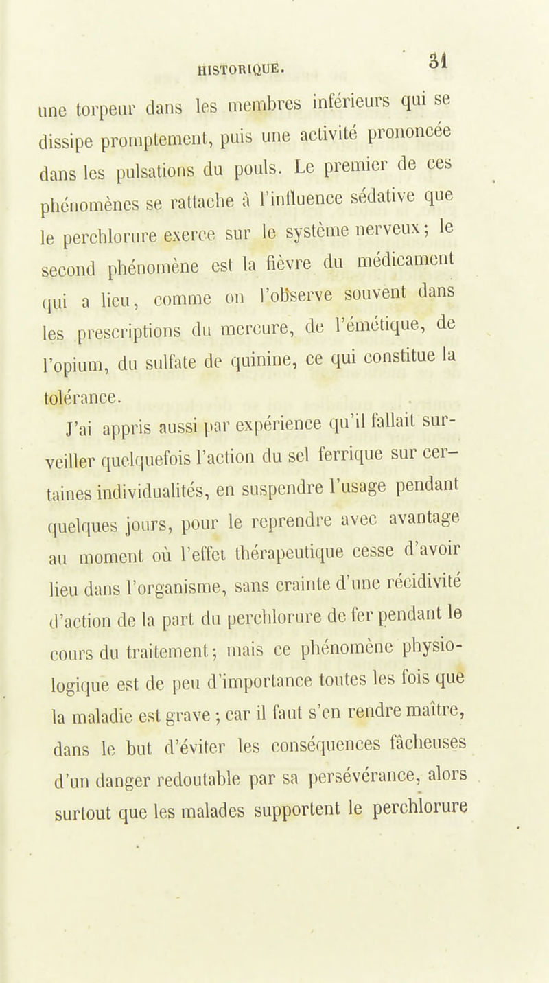 une torpeur dans les membres inférieurs qui se dissipe promptement, puis une activité prononcée dans les pulsations du pouls. Le premier de ces phénomènes se rattache à l'influence sédative que le perchlorure exerce sur le système nerveux ; le second phénomène est la fièvre du médicament qui a lieu, comme on l'observe souvent dans les prescriptions du mercure, de l'émétique, de l'opium, du sulfate de quinine, ce qui constitue la tolérance. J'ai appris aussi par expérience qu'il fallait sur- veiller quelquefois l'action du sel ferrique sur cer- taines individualités, en suspendre l'usage pendant quelques jours, pour le reprendre avec avantage au moment où l'effet thérapeutique cesse d'avoir lieu dans l'organisme, sans crainte d'une récidivité d'action de la part du perchlorure de fer pendant le cours du traitement ; mais ce phénomène physio- logique est de peu d'importance toutes les fois que la maladie est grave -, car il faut s'en rendre maître, dans le but d'éviter les conséquences fâcheuses d'un danger redoutable par sa persévérance, alors surtout que les malades supportent le perchlorure