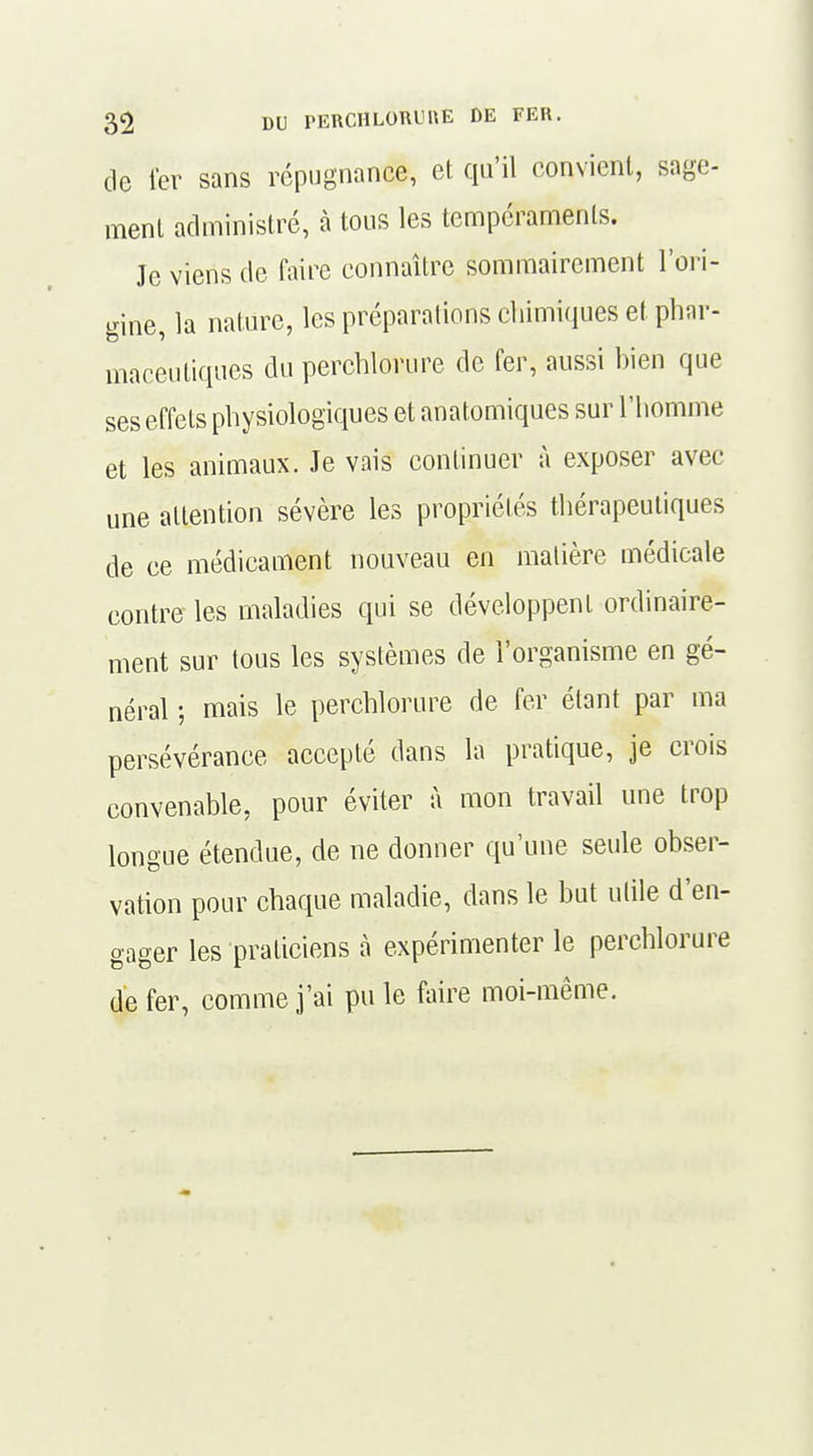 de 1er sans répugnance, et qu'il convient, sage- ment administré, à tous les tempéraments. Je viens de faire connaître sommairement l'ori- gine, la nature, les préparations chimiques et phar- maceutiques du perchlorure de fer, aussi bien que ses effets physiologiques et anatomiques sur l'homme et les animaux. Je vais continuer à exposer avec une attention sévère les propriétés thérapeutiques de ce médicament nouveau en matière médicale contre les maladies qui se développent ordinaire- ment sur tous les systèmes de l'organisme en gé- néral ; mais le perchlorure de fer étant par ma persévérance accepté dans la pratique, je crois convenable, pour éviter à mon travail une trop longue étendue, de ne donner qu'une seule obser- vation pour chaque maladie, dans le but utile d'en- gager les praticiens à expérimenter le perchlorure de fer, comme j'ai pu le faire moi-même.