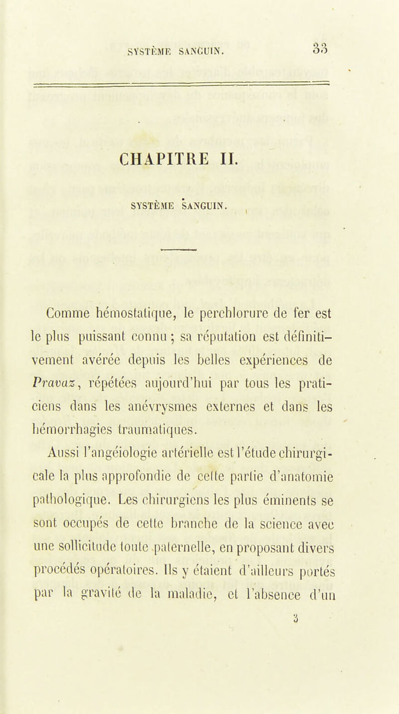 CHAPITRE II. SYSTEME SANGUIN. Comme hémostatique, le perchlorure de fer est le plus puissant connu ; sa réputation est définiti- vement avérée depuis les belles expériences de Pravaz, répétées aujourd'hui par tous les prati- ciens dans les anévrysmes externes et dans les hémorrhagïes traumatiques. Aussi l'angéiologie artérielle est l'étude chirurgi- cale la plus approfondie de celte partie d'anatomie pathologique. Les chirurgiens les plus éminents se sont occupés de cette branche de la science avec une sollicitude toute paternelle, en proposant divers procédés opératoires. Ils y étaient d'ailleurs portés par la gravité de la maladie, et l'absence d'un