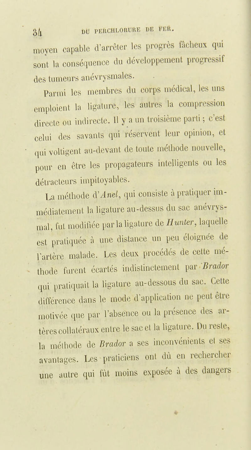 moyen capable d'arrêter les progrès fâcheux qui sont la conséquence du développement progressif des tumeurs anévrysmales. Parmi les membres du corps médical, les uns emploient la ligature, les autres la compression directe ou indirecte. 11 y a un troisième parti ; c'est celui des savants qui réservent leur opinion, et qui voltigent au-devant de toute méthode nouvelle, pour en être les propagateurs intelligents ou les détracteurs impitoyables. La méthode VAnel, qui consiste à pratiquer im- médiatement la ligature au-dessus du sac anévrys- mal, fui modifiée par la ligature de Hunter, laquelle est pratiquée à une distance un peu éloignée de l'artère malade. Les deux procédés de celte mé- thode furent écartés indistinctement par Brador qui pratiquait la ligature au-dessous du sac. Cette différence dans le mode d'application ne peut être motivée que par l'absence ou la présence des ar- tères collatéraux entre le sac et la ligature. Du reste, la méthode de Brador a ses inconvénients el ses avantages. Les praticiens ont dù en rechercher une autre qui fût moins exposée à des dangers ♦