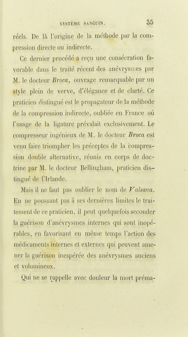 réels. De là l'origine de la méthode par la com- pression directe ou indirecte. Ce dernier procédé a reçu une consécration fa- vorable dans le traité récent des anévrysines par M. le docteur Broca, ouvrage remarquable par un style plein de verve, d'élégance et de clarté. Ce praticien distingué est le propagateur de la méthode de la compression indirecte, oubliée en France où l'usage de la ligature prévalait exclusivement. Le compresseur ingénieux de M. le docteur Broca est venu faire triompher les préceptes de la compres- sion double alternative, réunis en corps de doc- trine par M. le docteur Bellingham, praticien dis- tingué de l'Irlande. Mais il ne faut pas oublier le nom de Valsava. En ne poussant pas à ses dernières limites le trai- tement de ce praticien, il peut quelquefois seconder la guérison d'anévrysmes internes qui sont inopé- rables, en favorisant en même temps l'action des médicaments internes et externes qui peuvent ame- ner la guérison inespérée des anévrysmes anciens et volumineux. Qui ne se rappelle avec douleur la mort préma-