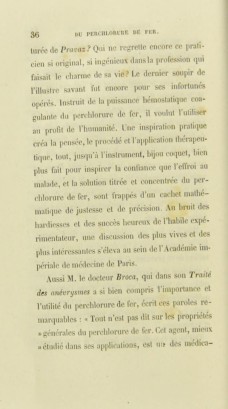 turée de Pravaz? Qui ne regrette encore ce prati- cien si original, si ingénieux dansla profession qui faisait le charme de sa vie? Le dernier soupir de l'illustre savant fut encore pour ses infortunés opérés. Instruit de la puissance hémostatique coa- gulante du perchlorure de fer, il voulut l'utiliser au profit de l'humanité. Une inspiration pratique créa la pensée, le procédé et l'application thérapeu- tique, tout, jusqu'à l'instrument, bijou coquet, bien plus fait pour inspirer la confiance que l'effroi au malade, et la solution titrée et concentrée du per- chlorure de fer, sont frappés d'un cachet mathé- matique de justesse et de précision. Au bruit des hardiesses et des succès heureux de l'habile expé- rimentateur, une discussion des plus vives et des plus intéressantes s'éleva au sein de l'Académie im- périale de médecine de Paris. Aussi M. le docteur Broca, qui dans son Traité des anévrysmes a si bien compris l'importance et l'utilité du perchlorure de fer, écrit ces paroles re- marquables : « Tout n'est pas dit sur les propriétés » générales du perchlorure de fer. Cet agent, mieux «étudié dans ses applications, est un des médica-