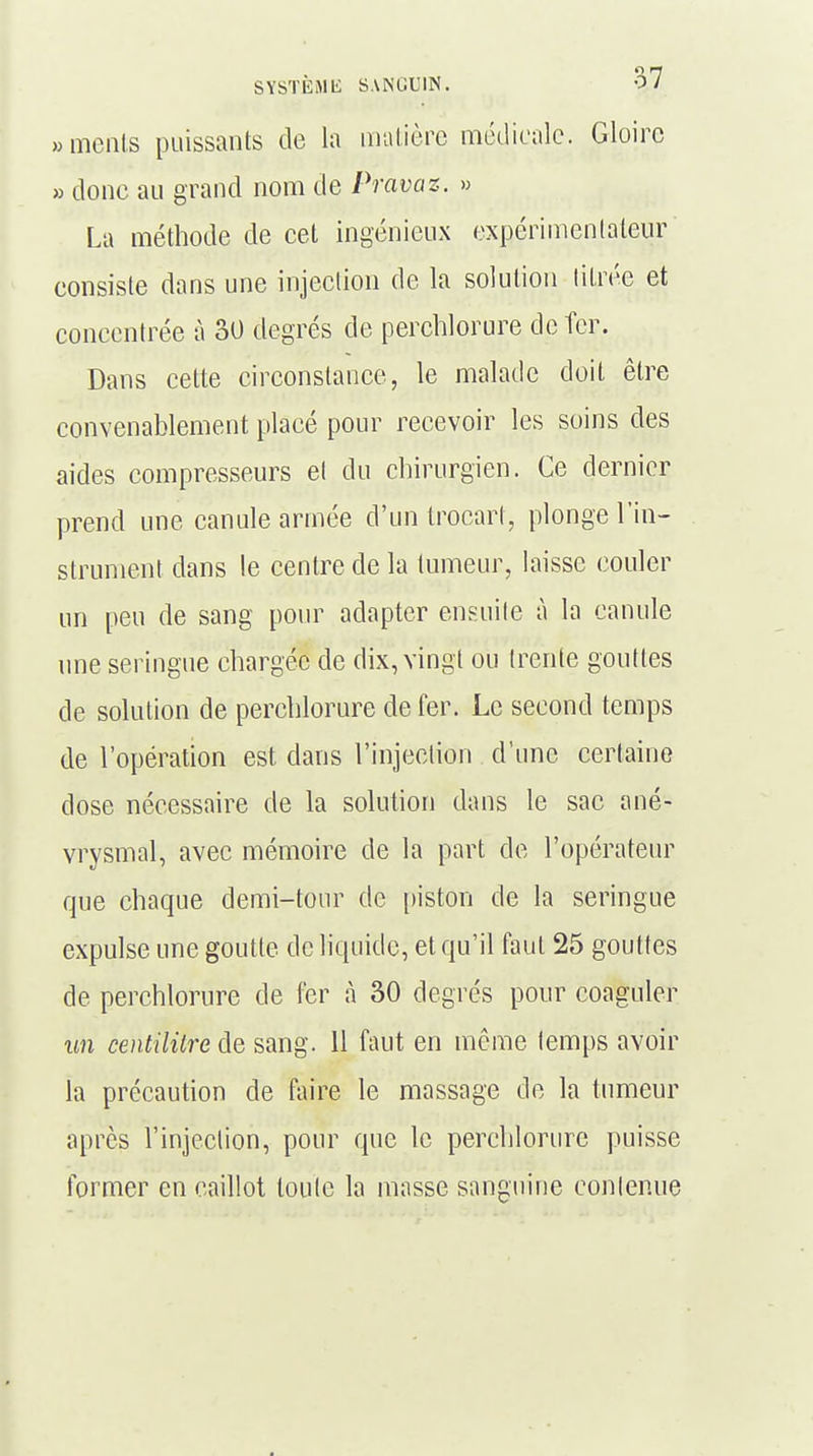 «ments puissants de la matière médicale. Gloire » donc au grand nom de Pravaz. » La méthode de cet ingénieux expérimentateur consiste dans une injection de la solution titrée et concentrée à 30 degrés de perchlorure de fer. Dans cette circonstance, le malade doit être convenablement placé pour recevoir les soins des aides compresseurs et du chirurgien. Ce dernier prend une canule armée d'un trocart, plonge l'in- strument dans le centre de la tumeur, laisse couler un peu de sang pour adapter ensuite à la canule une seringue chargée de dix, vingt ou trente gouttes de solution de perchlorure de fer. Le second temps de l'opération est dans l'injection d'une certaine dose nécessaire de la solution dans le sac ané- vrysmal, avec mémoire de la part de l'opérateur que chaque demi-tour de piston de la seringue expulse une goutte de liquide, et qu'il faut 25 gouttes de perchlorure de fer à 30 degrés pour coaguler un centilitre de sang. 11 faut en même temps avoir la précaution de faire le massage de la tumeur après l'injection, pour que le perchlorure puisse former en caillot toute la masse sanguine contenue