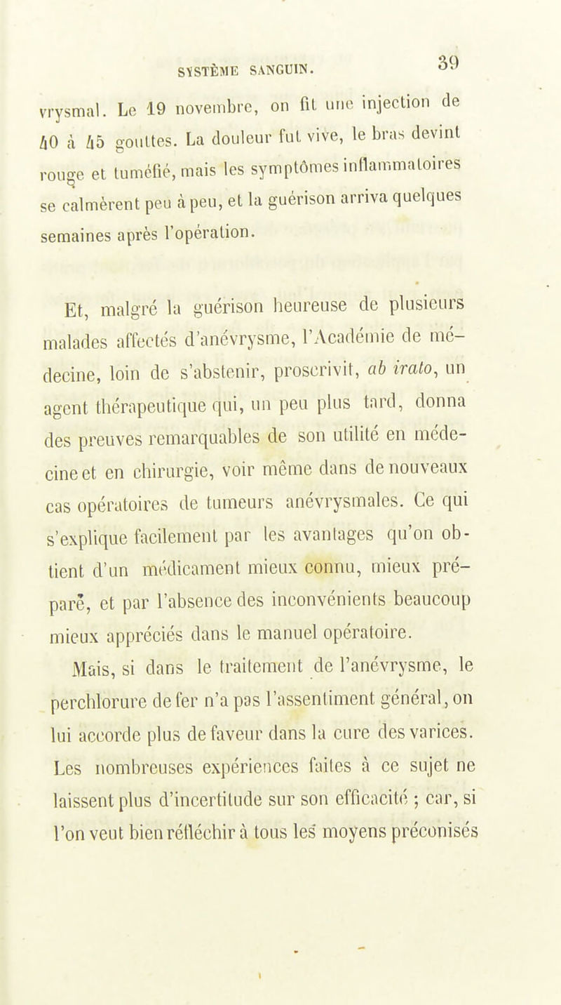 vrysmal. Le 19 novembre, on fil une injection de AO à 45 gouttes. La douleur fut vive, le bras devint rouge et tuméfié, mais les symptômes inflammatoires se calmèrent peu à peu, et la guérison arriva quelques semaines après l'opération. Et, malgré la guérison heureuse de plusieurs malades affectés d'anévrysme, l'Académie de mé- decine, loin de s'abstenir, proscrivit, ab irato, un agent thérapeutique qui, un peu plus tard, donna des preuves remarquables de son utilité en méde- cine et en chirurgie, voir même dans de nouveaux cas opératoires de tumeurs anévrysmales. Ce qui s'explique facilement par les avantages qu'on ob- tient d'un médicament mieux connu, mieux pré- pare, et par l'absence des inconvénients beaucoup mieux appréciés dans le manuel opératoire. Mais, si dans le traitement de l'anévrysme, le perchlorure de fer n'a pas l'assentiment général, on lui accorde plus défaveur dans la cure des varices. Les nombreuses expériences faites à ce sujet ne laissent plus d'incertitude sur son efficacité ; car, si l'on veut bien réfléchir à tous les moyens préconisés \