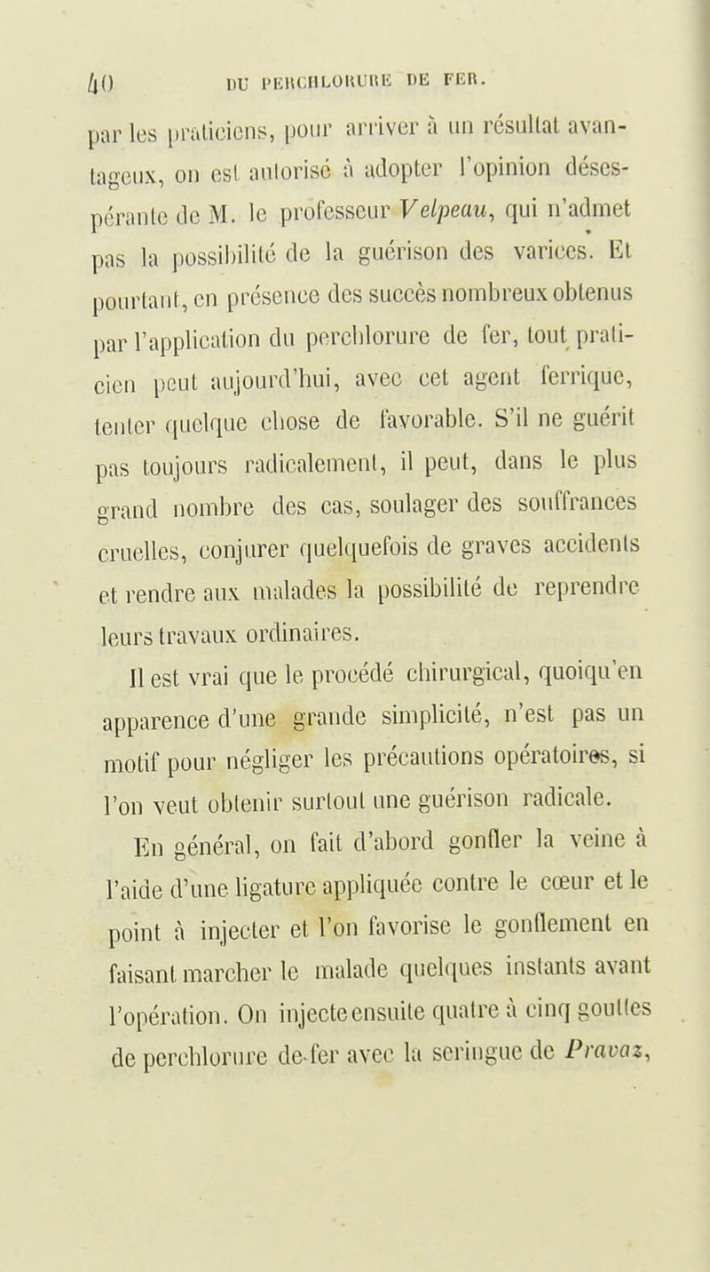 par les praticiens, pour arriver à un résultat avan- tageux, on est autorisé à adopter l'opinion déses- pérante de M. le professeur Velpeau, qui n'admet pas la possibilité de la guérison des varices. Et pourtant, en présence des succès nombreux obtenus par l'application du perchlorure de fer, tout prati- cien peut aujourd'hui, avec cet agent ferrique, tenter quelque chose de favorable. S'il ne guérit pas toujours radicalement, il peut, dans le plus grand nombre des cas, soulager des souffrances cruelles, conjurer quelquefois de graves accidents et rendre aux malades la possibilité de reprendre leurs travaux ordinaires. Il est vrai que le procédé chirurgical, quoiqu'en apparence d'une grande simplicité, n'est pas un motif pour négliger les précautions opératoires, si l'on veut obtenir surtout une guérison radicale. En général, on fait d'abord gonfler la veine à l'aide d'une ligature appliquée contre le cœur et le point à injecter et l'on favorise le gonflement en faisant marcher le malade quelques instants avant l'opération. On injecte ensuite quatre à cinq gouttes de perchlorure de-fer avec la seringue de Pravaz,