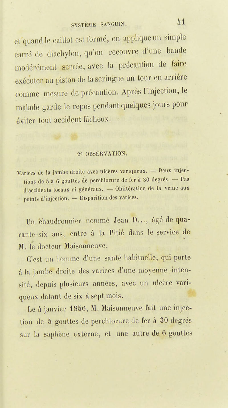 et quand le caillot est formé, on applique un simple carré de diachylon, qu'on recouvre d'une bande modérément serrée, avec la précaution de faire exécuter au piston de la seringue un tour en arrière comme mesure de précaution. Après l'injection, le malade garde le repos pendant quelques jours pour éviter tout accident fâcheux. 2e OBSERVATION. Varices de la jambe droite avec ulcères variqueux. — Deux injec- tions de 5 à 6 gouttes de perchlorure de fer à 30 degrés. — Pas d accidents locaux ni généraux. — Oblitération de la veine aux points d'injection. - Disparition des varices. Un chaudronnier nommé Jean D..., âgé de qua- rante-six ans, entre à la Pitié dans le service de M. le docteur Maisonneuve. C'est un homme d'une santé habituelle, qui porte à la jambe droite des varices d'une moyenne inten- sité, depuis plusieurs années, avec un ulcère vari- queux datant de six à sept mois. Le Zi janvier 1856, M. Maisonneuve fait une injec- tion de 5 gouttes de perchlorure de fer à 30 degrés sur la saphène externe, et une autre de 6 gouttes