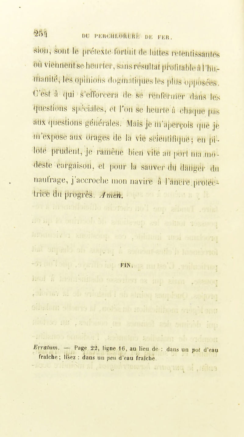 I DU l'KHUIMUtl Rfc DK FER. sion, sont le prétexte lorluil de luttes MiMilissîmles où viennent se heurter, sans résultat profitable à ] |,,,_ mariilé, les opinions dogmatiques les pins bjMJ&Jéfe», O'ëfct à qui s'el'fbreera de se renfermer dans le. questions spéeiales, è\ l'on se rMrtë à ebaque p;,s aux questions générales. .Mais je in'apeiroîs que je m'expose aux orages de IH vie scientifique j gfi pi - lote prudent, je ramène bien vite ;ni port ma m<>- deste cargaison, et pour la sauver du danger du naufrage, j'accroche mon navire à l'ancre protei - triée du progrès, Amen. FIN, Erratum. — Page 22, ligne 16, au lieu de : daus un pot d'eau fraîche; lisez : dans un peu d'eau fraîche.