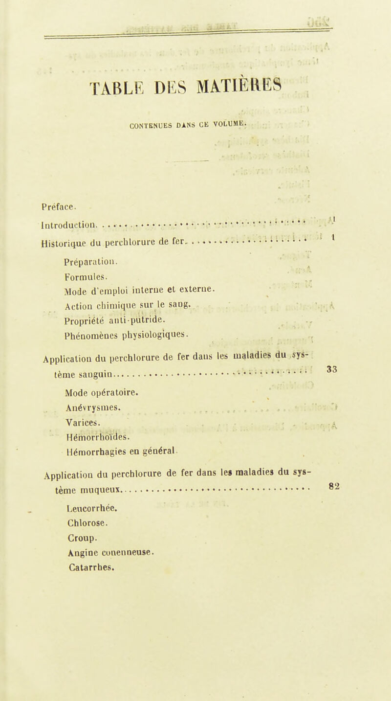 TABLE DES MATIÈRES CONTENUES DANS CE VOLUME. Préface. introduction Historique du perchlorure de fer. Préparution. Formules. Mode d'emploi interne et externe. Action chimique sur le sang. Propriété anti putride. Phénomènes physiologiques. Application du perchlorure de fer dans les maladies du sys- tème sauguin i..... Mode opératoire. Anévrysmes. Varices. Hémorrhoïdes. Hémorrhagies en général Application du perchlorure de fer dans le» maladies du sys- tème muqueux Leucorrhée. Chlorose. Croup. Angine conenueuse. Catarrhes.