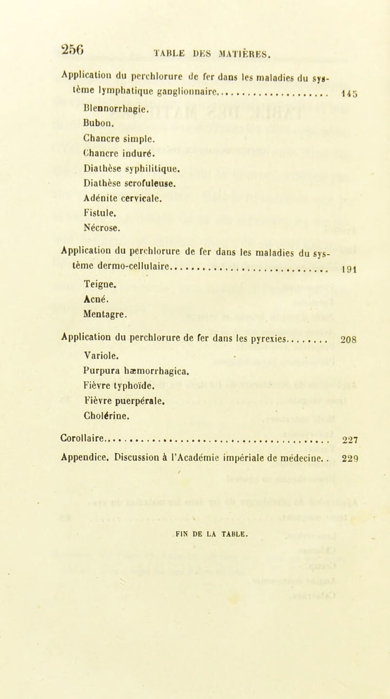 250 Application du pcrchlorurc de fer dans les maladies du sys- tème lymphatique ganglionnaire 145 Blennorrhagie. Bubon. Chancre simple. Chancre induré. Diatbcse syphilitique. Diathèse scrofuleuse. Adénite cervicale. Fistule. Nécrose. Application du perchlorure de fer dans les maladies du sys- tème dermo-cellulaire 19^ Teigne. Acné. Mentagre. Application du perchlorure de fer dans les pyrexies 208 Variole. Purpura hœmorrhagica. Fièvre typhoïde. Fièvre puerpérale. Cholérine. Corollaire 227 Appendice. Discussion à l'Académie impériale de médecine.. 229 FIN DE LA TABLE.
