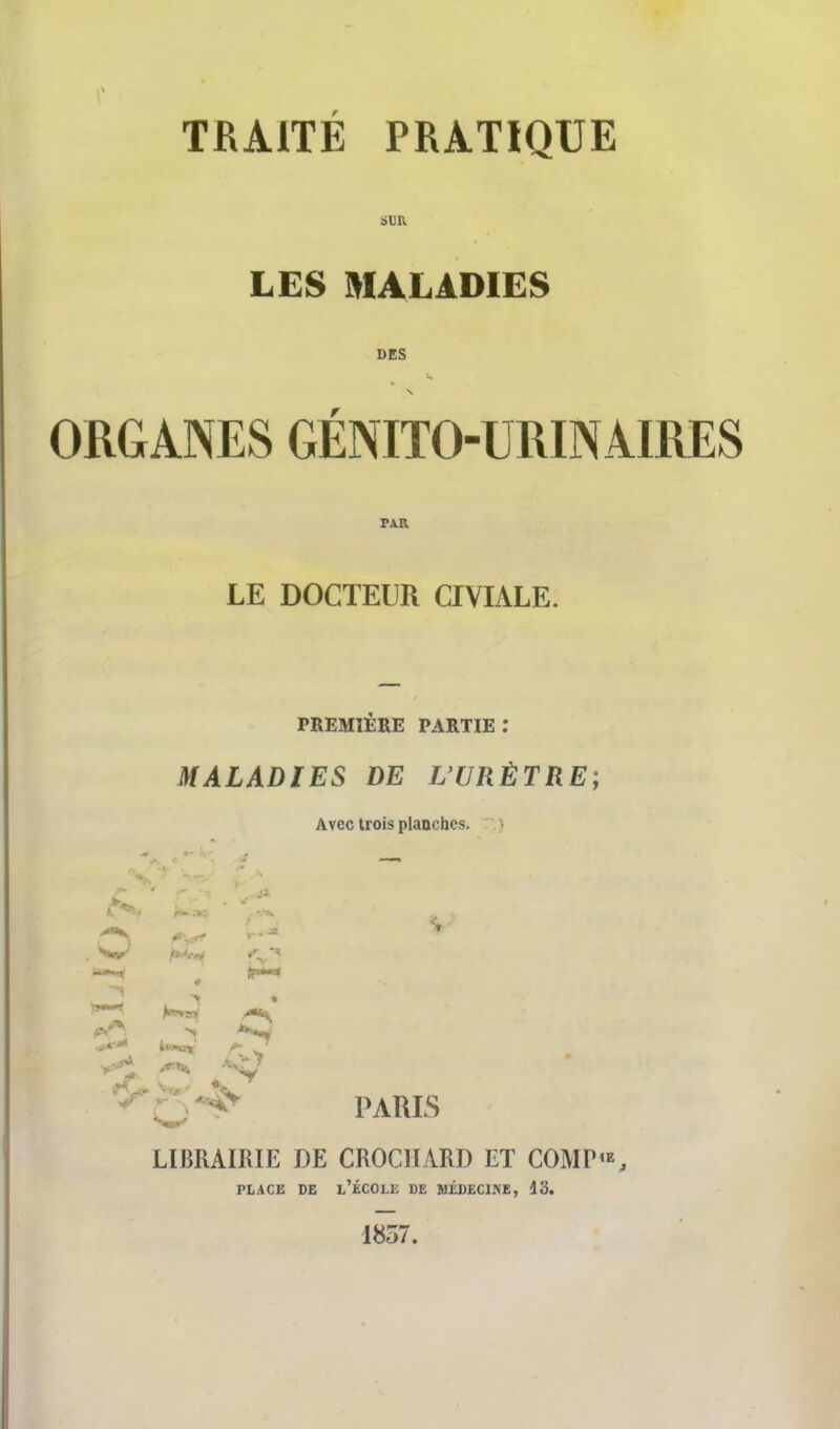 SUR LES MALADIES DES s. ORGANES GÉNITOURINAIRES TAU LE DOCTEUR CIVIALE. PREMIÈRE PARTIE : MALADIES DE L'URÈTRE; Avec trois planches. PARIS LIBRAIRIE DE CROCHARD ET COMP'*, PLACE DE l/ÉCOLE DE MÉDECINE, 13. 1857.