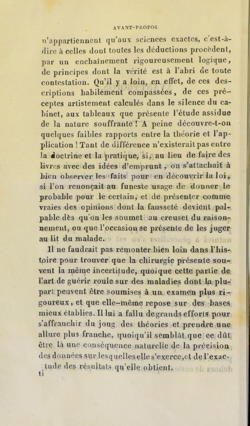 n'appartiennent qu'aux sciences exactes, c'est-à- dire à celles dont toutes les déductions procèdent, par un enchaînement rigoureusement logique, de principes dont la vérité est à l'abri de toute contestation. Qu'il y a loin, en effet, de ces des- criptions habilement compassées, de ces pré- ceptes arlistement calculés dans le silence du ca- binet, aux tableaux que présente l'étude assidue de la nature souffrante ! A peine découvre-t-on quelques faibles rapports entre la théorie et l'ap- plication î Tant de différence n'existerait pas entre la doctrine et la pratique, si, au lieu de faire des livres avec des idées d'emprunt, on s'attachait à bien observer les faits pour en découvrir la loi, si l'on renonçait au funeste usage de donner le probable pour le certain, et de présenter comme vraies des opinions dont la fausseté devient pal- pable dès qu'on les soumet au creuset du raison- nement, ou que l'occasion se présente de les juger au lit du malade. 11 ne faudrait pas remonter bien loin dans l'his- toire pour trouver que la chirurgie présente sou- vent la même incertitude, quoique cette partie de lïart de guérir roule sur des maladies dont la plu- part peuvent être soumises à un examen plus ri- goureux, et que elle-même repose sur des bases mieux établies. Il lui a fallu degrands efforts pour s'affranchir du joug des théories et prendre une allure plus franche, quoiqu'il semblât que ce dût être là une conséquence naturelle de la précision des données sur lesquelles elle s'exerce,et del'exac- tude des résultats qu'elle obtient. ti