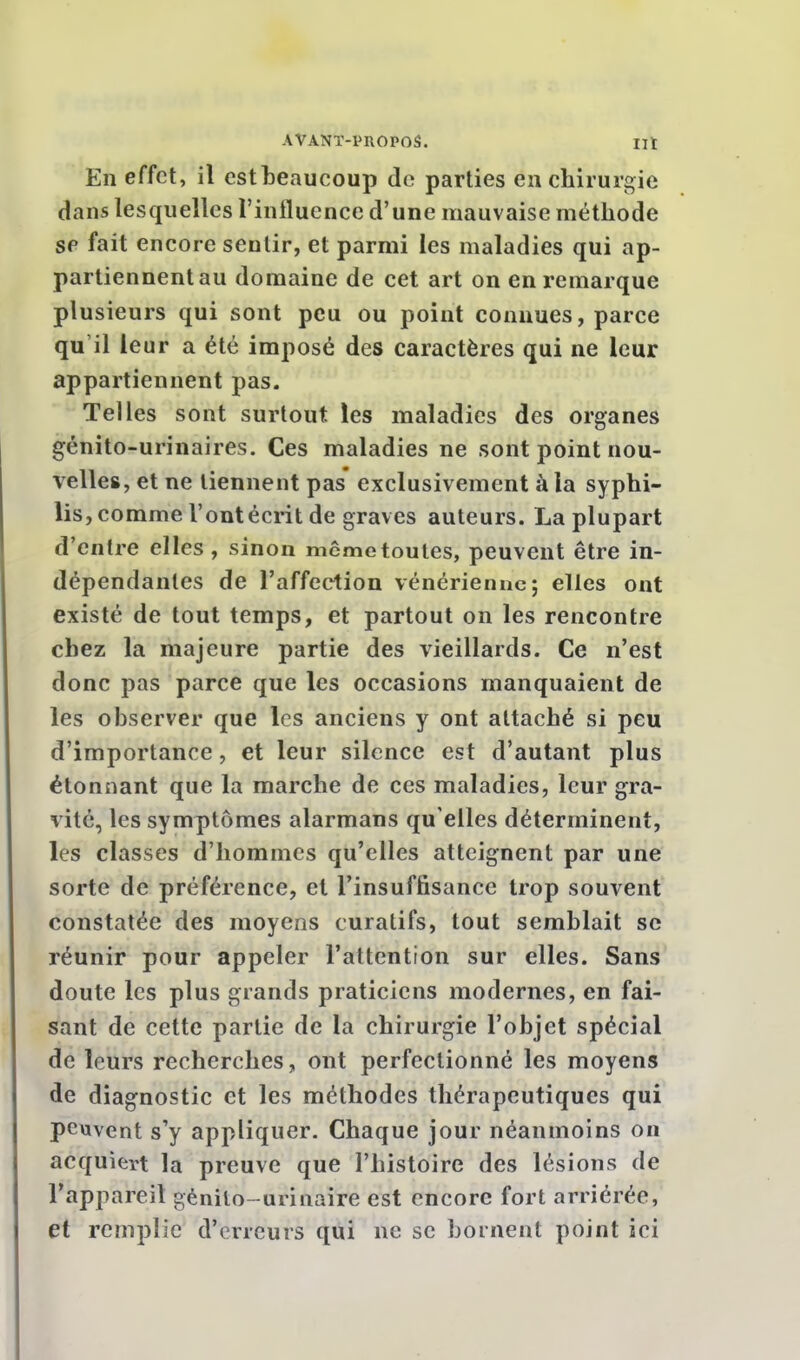 En effet, il estheaucoup de parties en chirurgie dans lesquelles l'influence d'une mauvaise méthode se fait encore sentir, et parmi les maladies qui ap- partiennent au domaine de cet art on en remarque plusieurs qui sont peu ou point connues, parce qu'il le ur a été imposé des caractères qui ne leur appartiennent pas. Telles sont surtout les maladies des organes génito-urinaires. Ces maladies ne sont point nou- velles, et ne tiennent pas exclusivement à la syphi- lis, comme l'ont écrit de graves auteurs. La plupart d'entre elles , sinon même toutes, peuvent être in- dépendantes de l'affection vénérienne; elles ont existé de tout temps, et partout on les rencontre chez la majeure partie des vieillards. Ce n'est donc pas parce que les occasions manquaient de les observer que les anciens y ont attaché si peu d'importance, et leur silence est d'autant plus étonnant que la marche de ces maladies, leur gra- vité, les symptômes alarmans qu elles déterminent, les classes d'hommes qu'elles atteignent par une sorte de préférence, et l'insuffisance trop souvent constatée des moyens curalifs, tout semblait se réunir pour appeler l'attention sur elles. Sans doute les plus grands praticiens modernes, en fai- sant de cette partie de la chirurgie l'objet spécial de leurs recherches, ont perfectionné les moyens de diagnostic et les méthodes thérapeutiques qui peuvent s'y appliquer. Chaque jour néanmoins on acquiert la preuve que l'histoire des lésions de l'appareil gènilo-urinaire est encore fort arriérée, et remplie d'erreurs qui ne se bornent point ici