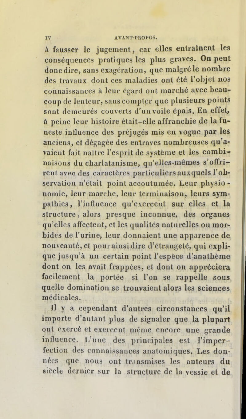 à fausser le jugement, car elles entraînent les conséquences pratiques les plus graves. On peut donc dire, sans exagération, que malgré le nombre des travaux dont ces maladies ont été l'objet nos connaissances à leur égard ont marché avec beau- coup de lenteur, sans compter que plusieurs points sont demeurés couverts d'un voile épais. En effet, à peine leur histoire était-elle affranchie de la fu- neste influence des préjugés mis en vogue par les anciens, et dégagée des entraves nombreuses qu'a- vaient fait naître l'esprit de système et les combi- naisons du charlatanisme, qu'elles-mêmes s'offri- rent avec des caractères particuliers auxquels l'ob- servation n'était point accoutumée. Leur physio - nomie, leur marche, leur terminaison, leurs sym- pathies, l'influence qu'exercent sur elles et la structure, alors presque inconnue, des organes qu'elles affectent, et les qualités naturelles ou mor- bides de l'urine, leur donnaient une apparence de nouveauté, et pourainsidire d'étrangeté, qui expli- que jusqu'à un certain point l'espèce d'anathème dont on les avait frappées, et dont on appréciera facilement la portée si l'on se rappelle sous quelle domination se trouvaient alors les sciences médicales. Il y a cependant d'autres circonstances qu'il importe d'autant plus de signaler que la plupart ont exercé et exercent même encore une grande influence. L'une des principales est l'imper- fection des connaissances anatomiques. Les don- nées que nous ont transmises les auteurs du giècle dernier sur la structure de la vessie et de